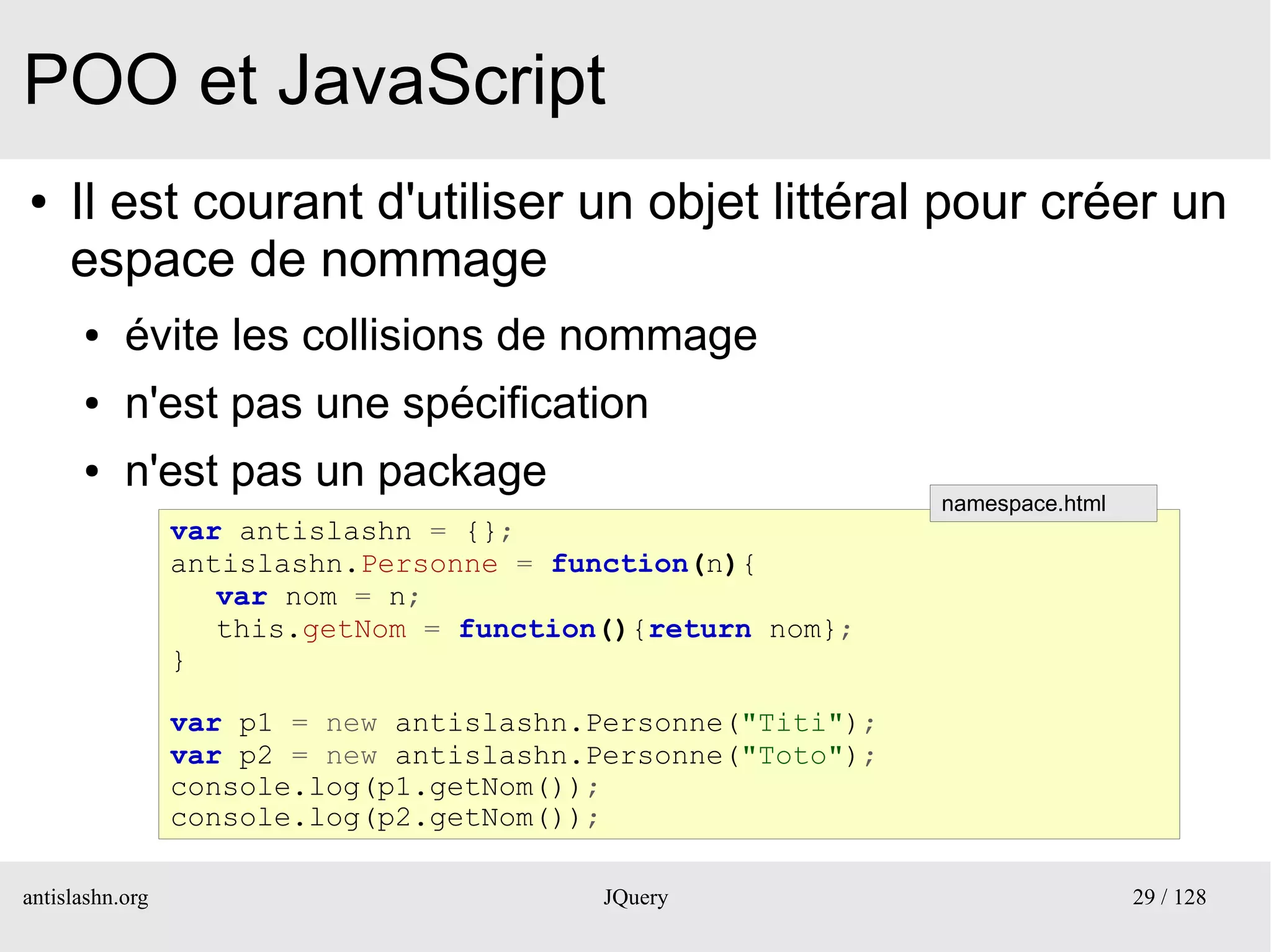 POO et JavaScript
●    Il est courant d'utiliser un objet littéral pour créer un
     espace de nommage
      ●    évite les collisions de nommage
      ●    n'est pas une spécification
      ●    n'est pas un package
                                                             namespace.html
                 var antislashn = {};
                 antislashn.Personne = function(n){
                    var nom = n;
                    this.getNom = function(){return nom};
                 }

                 var p1 = new antislashn.Personne("Titi");
                 var p2 = new antislashn.Personne("Toto");
                 console.log(p1.getNom());
                 console.log(p2.getNom());

antislashn.org                            JQuery                              29 / 128
 