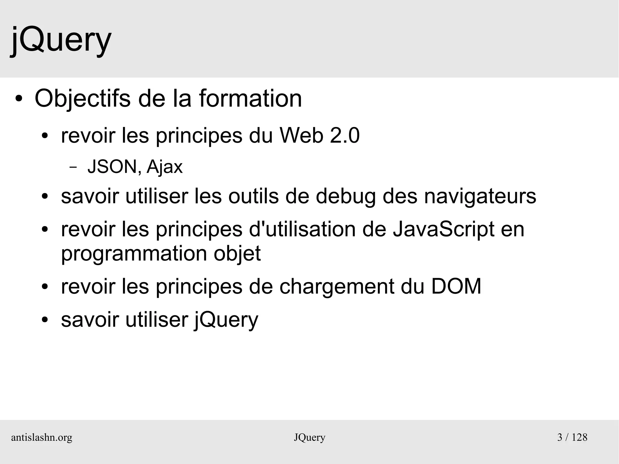 jQuery
●    Objectifs de la formation
      ●    revoir les principes du Web 2.0
             –   JSON, Ajax
      ●    savoir utiliser les outils de debug des navigateurs
      ●    revoir les principes d'utilisation de JavaScript en
           programmation objet
      ●    revoir les principes de chargement du DOM
      ●    savoir utiliser jQuery




antislashn.org                      JQuery                       3 / 128
 