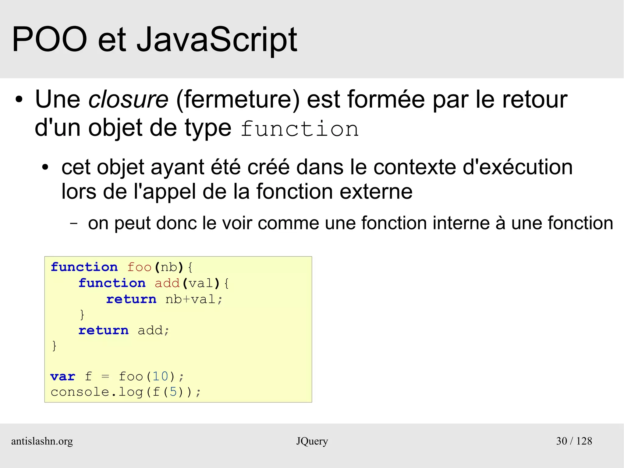 POO et JavaScript
●    Une closure (fermeture) est formée par le retour
     d'un objet de type function
      ●    cet objet ayant été créé dans le contexte d'exécution
           lors de l'appel de la fonction externe
             –   on peut donc le voir comme une fonction interne à une fonction

          function foo(nb){
             function add(val){
                 return nb+val;
             }
             return add;
          }

          var f = foo(10);
          console.log(f(5));


antislashn.org                           JQuery                         30 / 128
 