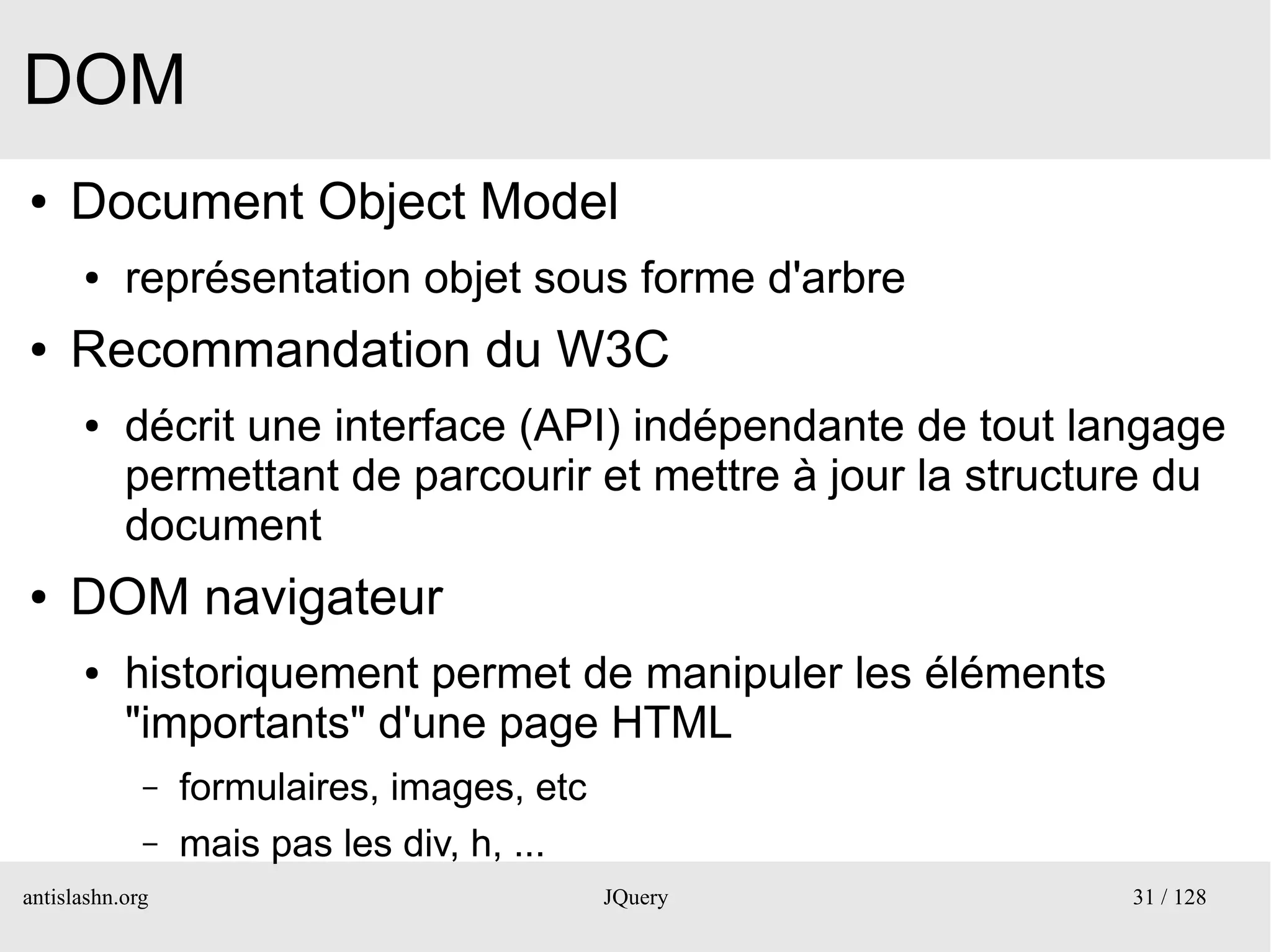 DOM
●    Document Object Model
      ●    représentation objet sous forme d'arbre
●    Recommandation du W3C
      ●    décrit une interface (API) indépendante de tout langage
           permettant de parcourir et mettre à jour la structure du
           document
●    DOM navigateur
      ●    historiquement permet de manipuler les éléments
           "importants" d'une page HTML
             –   formulaires, images, etc
             –   mais pas les div, h, ...
antislashn.org                              JQuery            31 / 128
 