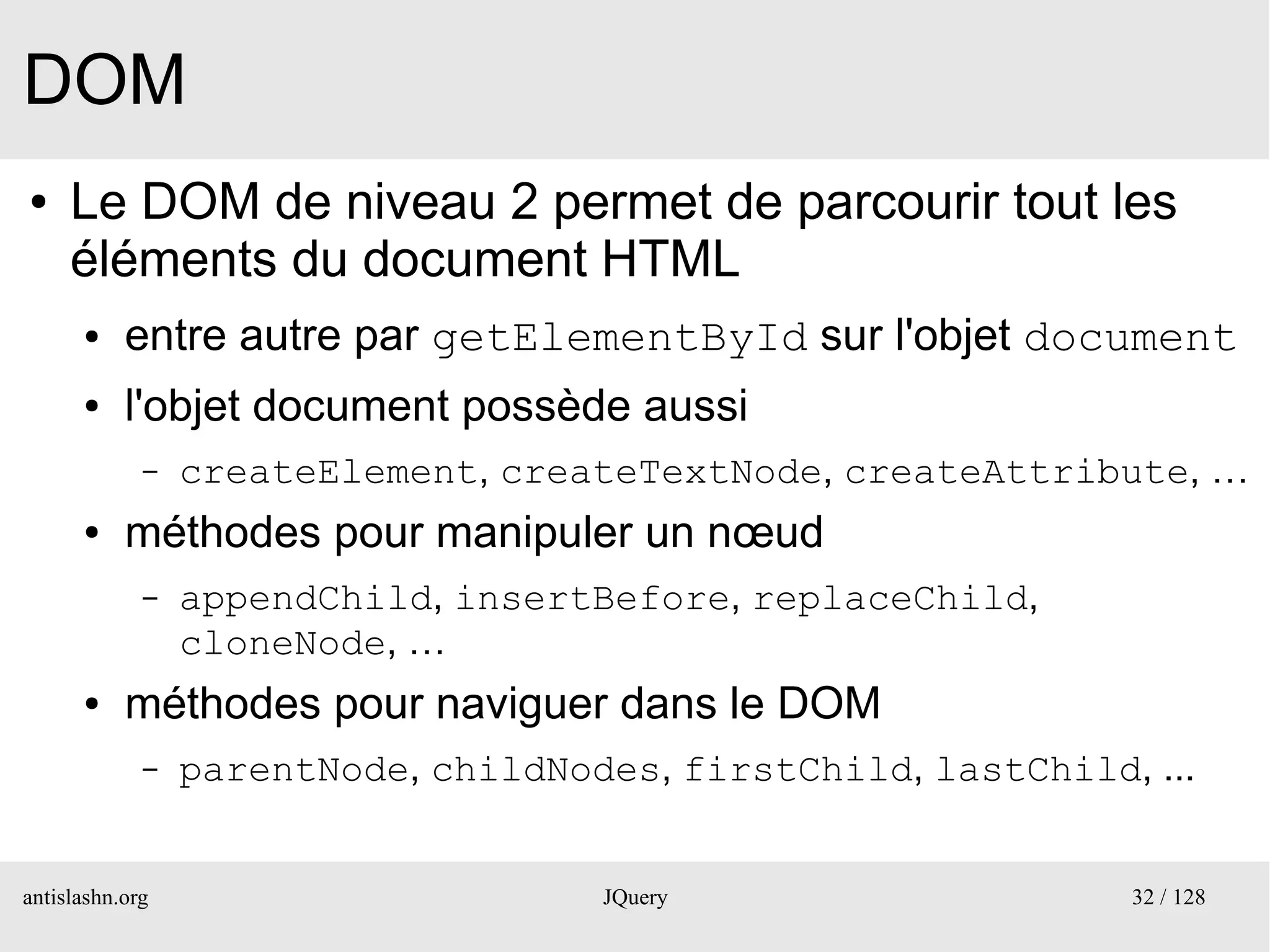 DOM
●    Le DOM de niveau 2 permet de parcourir tout les
     éléments du document HTML
      ●    entre autre par getElementById sur l'objet document
      ●    l'objet document possède aussi
             –   createElement, createTextNode, createAttribute, …
      ●    méthodes pour manipuler un nœud
             –   appendChild, insertBefore, replaceChild,
                 cloneNode, …
      ●    méthodes pour naviguer dans le DOM
             –   parentNode, childNodes, firstChild, lastChild, ...


antislashn.org                       JQuery                    32 / 128
 