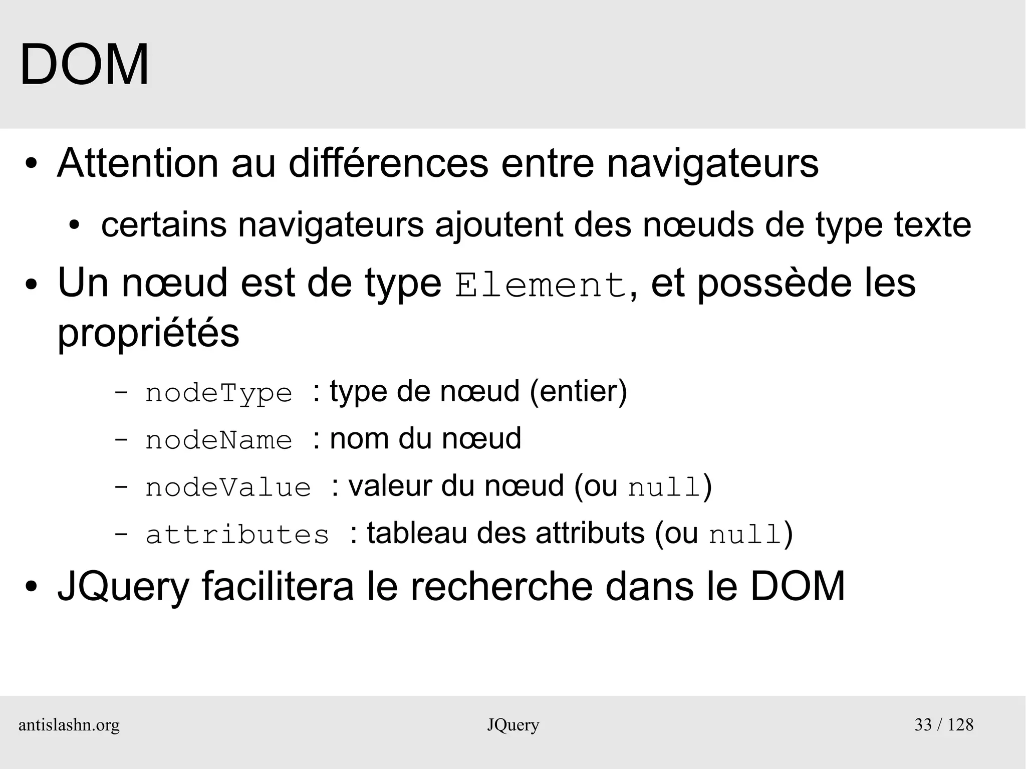 DOM
●    Attention au différences entre navigateurs
      ●    certains navigateurs ajoutent des nœuds de type texte
●    Un nœud est de type Element, et possède les
     propriétés
             –   nodeType : type de nœud (entier)
             –   nodeName : nom du nœud
             –   nodeValue : valeur du nœud (ou null)
             –   attributes : tableau des attributs (ou null)
●    JQuery facilitera le recherche dans le DOM


antislashn.org                          JQuery                  33 / 128
 