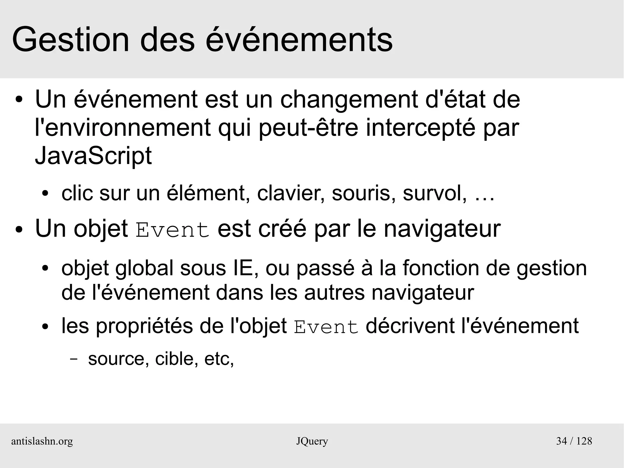 Gestion des événements
●    Un événement est un changement d'état de
     l'environnement qui peut-être intercepté par
     JavaScript
      ●    clic sur un élément, clavier, souris, survol, …
●    Un objet Event est créé par le navigateur
      ●    objet global sous IE, ou passé à la fonction de gestion
           de l'événement dans les autres navigateur
      ●    les propriétés de l'objet Event décrivent l'événement
             –   source, cible, etc,



antislashn.org                         JQuery                 34 / 128
 