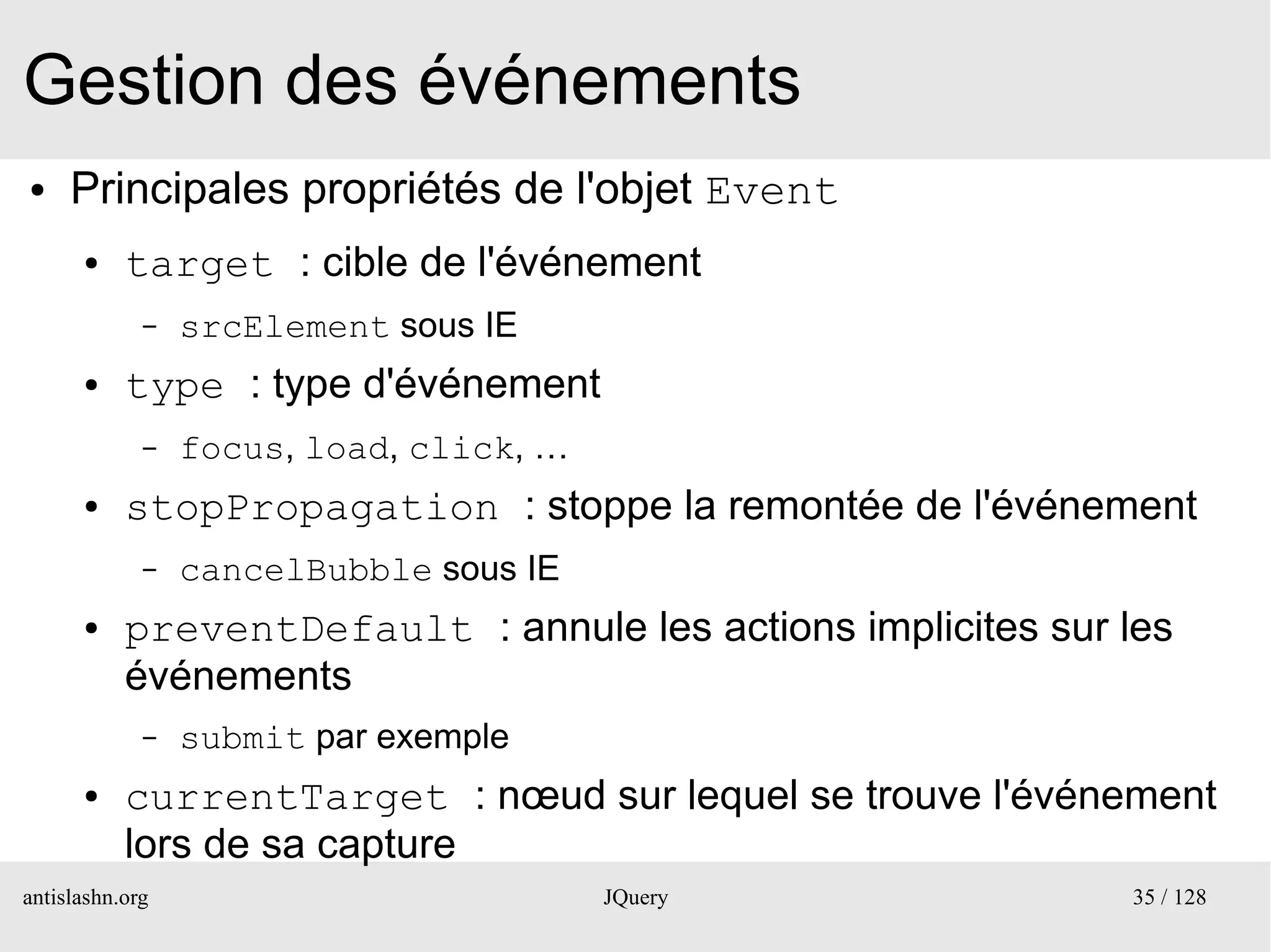 Gestion des événements
●    Principales propriétés de l'objet Event
      ●    target : cible de l'événement
             –   srcElement sous IE
      ●    type : type d'événement
             –   focus, load, click, …
      ●    stopPropagation : stoppe la remontée de l'événement
             –   cancelBubble sous IE
      ●    preventDefault : annule les actions implicites sur les
           événements
             –   submit par exemple
      ●    currentTarget : nœud sur lequel se trouve l'événement
           lors de sa capture
antislashn.org                           JQuery               35 / 128
 