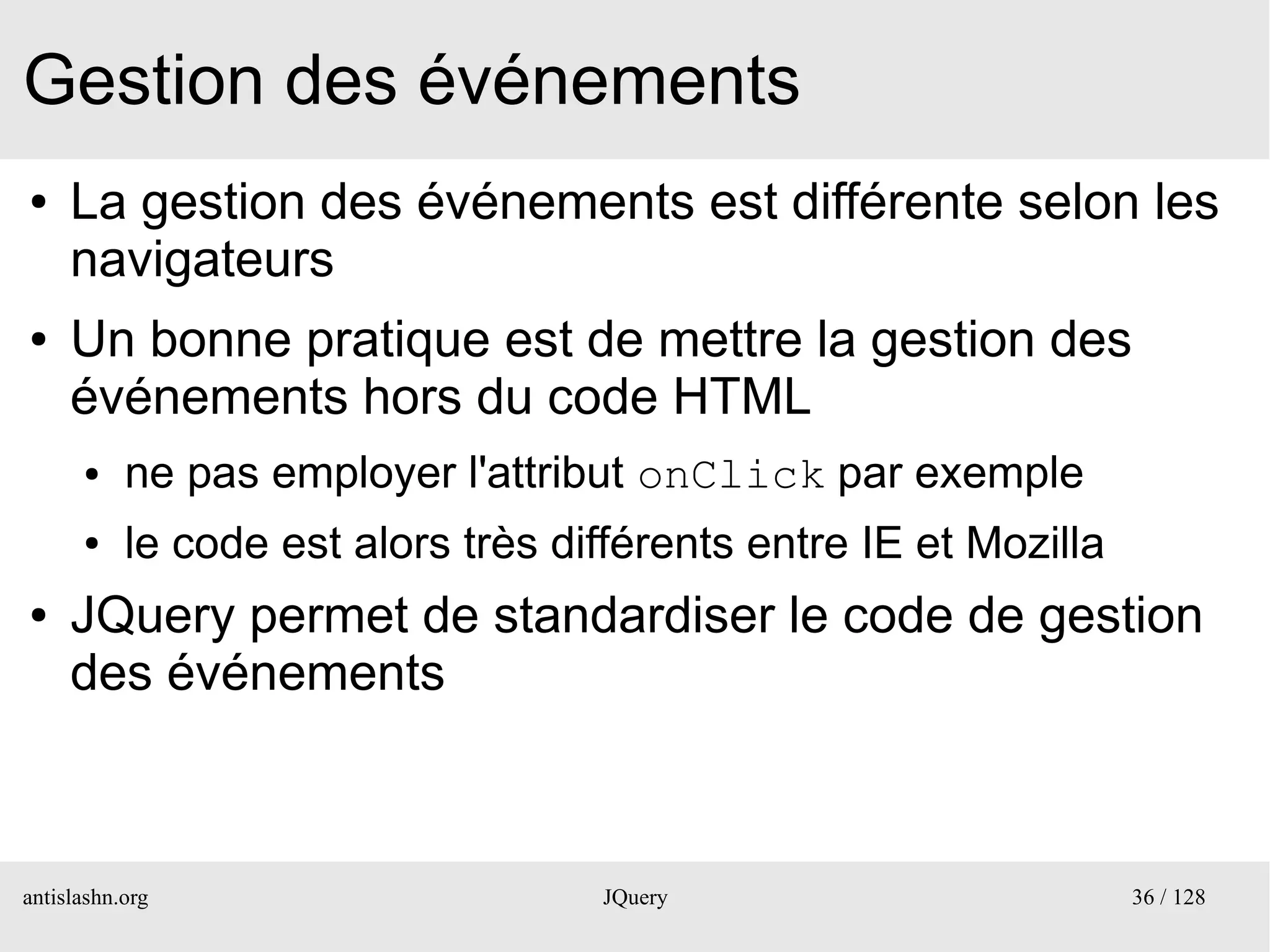 Gestion des événements
●    La gestion des événements est différente selon les
     navigateurs
●    Un bonne pratique est de mettre la gestion des
     événements hors du code HTML
      ●    ne pas employer l'attribut onClick par exemple
      ●    le code est alors très différents entre IE et Mozilla
●    JQuery permet de standardiser le code de gestion
     des événements



antislashn.org                      JQuery                         36 / 128
 