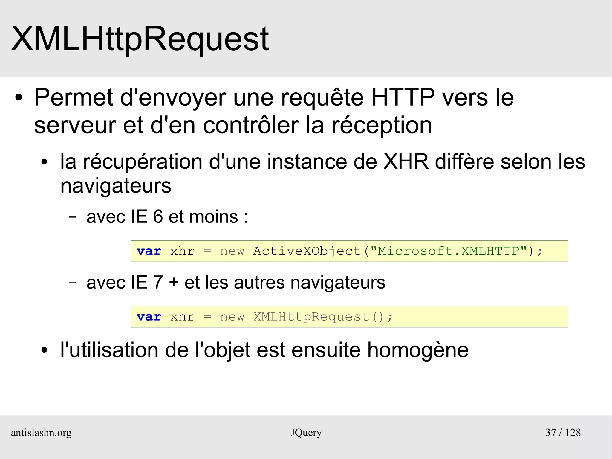 XMLHttpRequest
●    Permet d'envoyer une requête HTTP vers le
     serveur et d'en contrôler la réception
      ●    la récupération d'une instance de XHR diffère selon les
           navigateurs
             –   avec IE 6 et moins :
                       var xhr = new ActiveXObject("Microsoft.XMLHTTP");

             –   avec IE 7 + et les autres navigateurs
                       var xhr = new XMLHttpRequest();

      ●    l'utilisation de l'objet est ensuite homogène


antislashn.org                            JQuery                           37 / 128
 