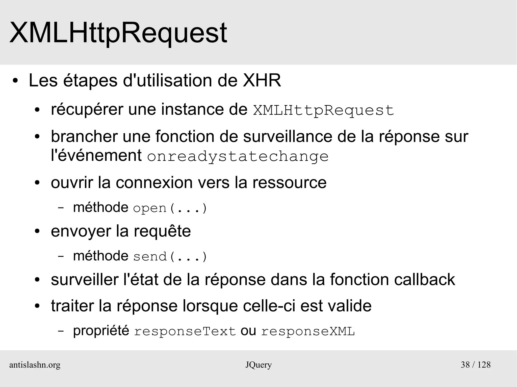 XMLHttpRequest
●    Les étapes d'utilisation de XHR
      ●    récupérer une instance de XMLHttpRequest
      ●    brancher une fonction de surveillance de la réponse sur
           l'événement onreadystatechange
      ●    ouvrir la connexion vers la ressource
             –   méthode open(...)
      ●    envoyer la requête
             –   méthode send(...)
      ●    surveiller l'état de la réponse dans la fonction callback
      ●    traiter la réponse lorsque celle-ci est valide
             –   propriété responseText ou responseXML

antislashn.org                         JQuery                          38 / 128
 