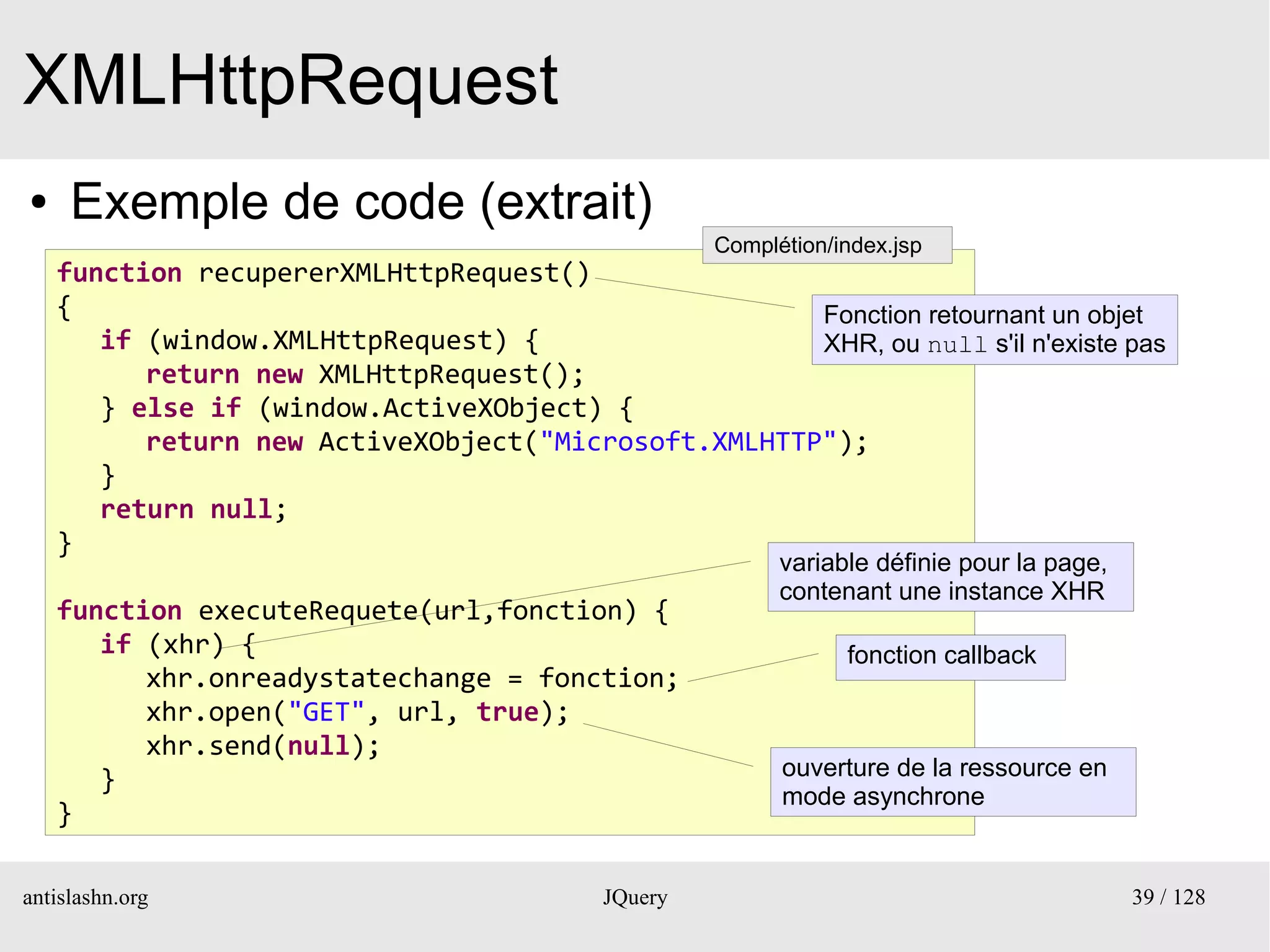 XMLHttpRequest
●    Exemple de code (extrait)
                                                   Complétion/index.jsp
    function recupererXMLHttpRequest()
    {                                                Fonction retournant un objet
       if (window.XMLHttpRequest) {                  XHR, ou null s'il n'existe pas
          return new XMLHttpRequest();
       } else if (window.ActiveXObject) {
          return new ActiveXObject("Microsoft.XMLHTTP");
       }
       return null;
    }
                                                         variable définie pour la page,
                                                         contenant une instance XHR
    function executeRequete(url,fonction) {
       if (xhr) {                                              fonction callback
          xhr.onreadystatechange = fonction;
          xhr.open("GET", url, true);
          xhr.send(null);
       }                                                 ouverture de la ressource en
                                                         mode asynchrone
    }

antislashn.org                            JQuery                                          39 / 128
 