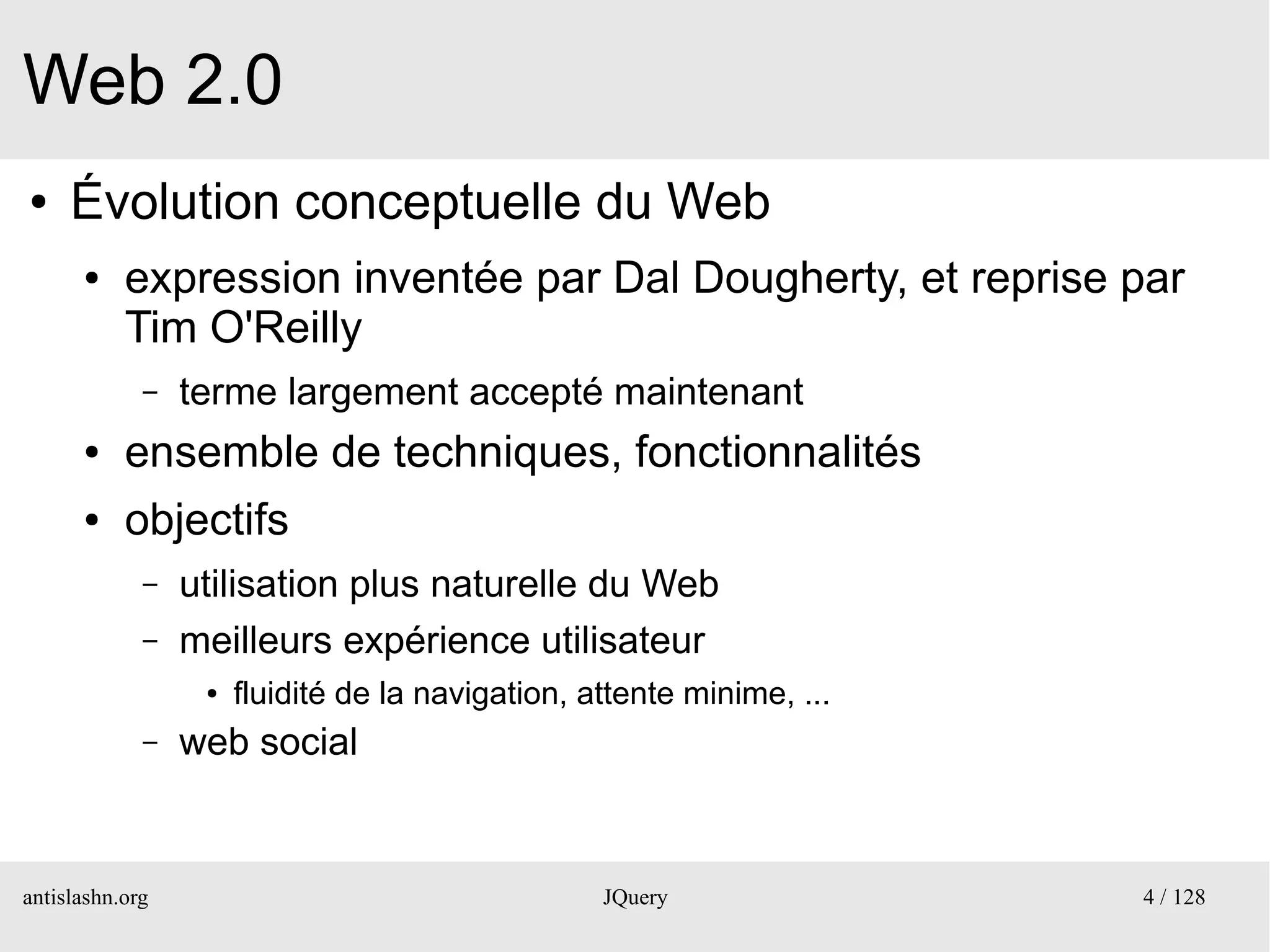 Web 2.0
●    Évolution conceptuelle du Web
      ●    expression inventée par Dal Dougherty, et reprise par
           Tim O'Reilly
             –   terme largement accepté maintenant
      ●    ensemble de techniques, fonctionnalités
      ●    objectifs
             –   utilisation plus naturelle du Web
             –   meilleurs expérience utilisateur
                  ●   fluidité de la navigation, attente minime, ...
             –   web social


antislashn.org                                    JQuery               4 / 128
 
