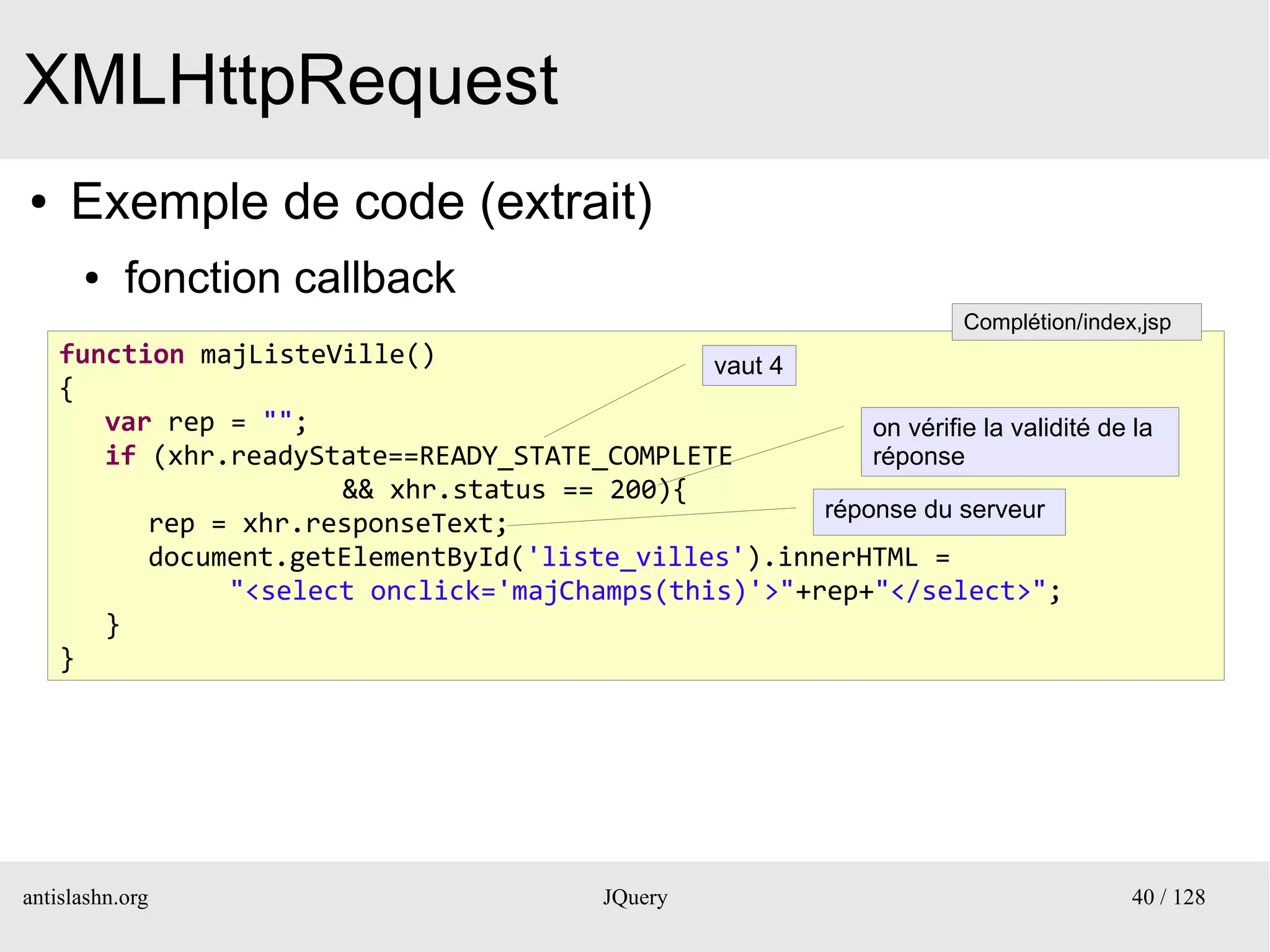 XMLHttpRequest
●    Exemple de code (extrait)
      ●    fonction callback
                                                                      Complétion/index,jsp
    function majListeVille()                  vaut 4
    {
       var rep = "";                                     on vérifie la validité de la
       if (xhr.readyState==READY_STATE_COMPLETE          réponse
                      && xhr.status == 200){
                                                     réponse du serveur
          rep = xhr.responseText;
          document.getElementById('liste_villes').innerHTML =
               "<select onclick='majChamps(this)'>"+rep+"</select>";
       }
    }




antislashn.org                              JQuery                                    40 / 128
 