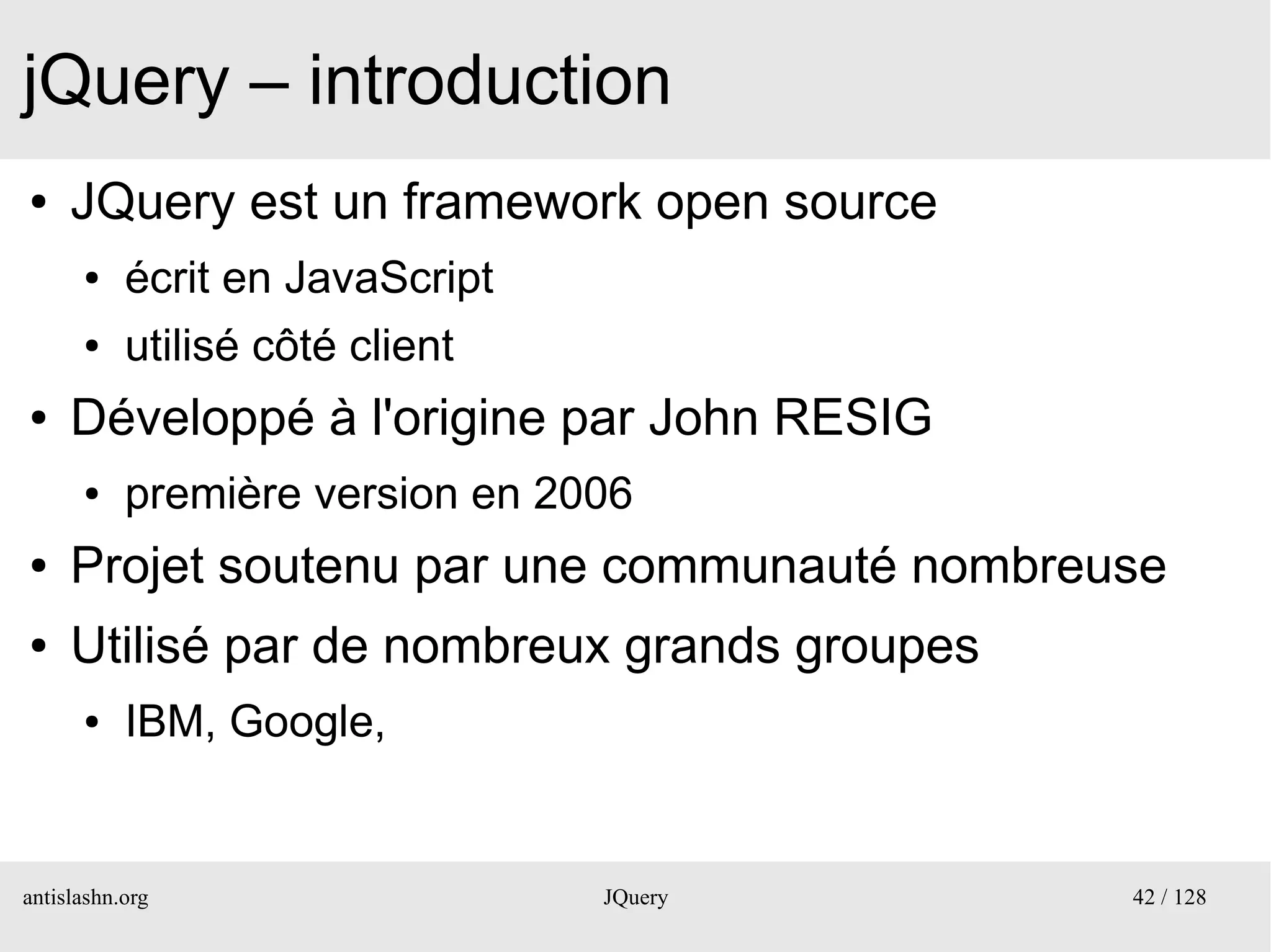 jQuery – introduction
●    JQuery est un framework open source
      ●    écrit en JavaScript
      ●    utilisé côté client
●    Développé à l'origine par John RESIG
      ●    première version en 2006
●    Projet soutenu par une communauté nombreuse
●    Utilisé par de nombreux grands groupes
      ●    IBM, Google,


antislashn.org                   JQuery       42 / 128
 