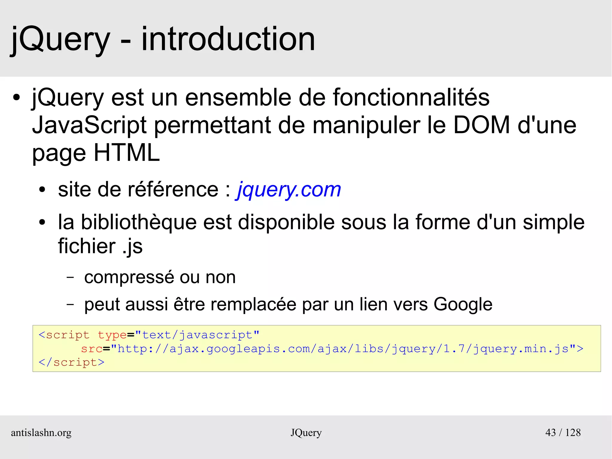 jQuery - introduction
●   jQuery est un ensemble de fonctionnalités
    JavaScript permettant de manipuler le DOM d'une
    page HTML
      ●   site de référence : jquery.com
      ●   la bibliothèque est disponible sous la forme d'un simple
          fichier .js
            –    compressé ou non
            –    peut aussi être remplacée par un lien vers Google
      <script type="text/javascript"
            src="http://ajax.googleapis.com/ajax/libs/jquery/1.7/jquery.min.js">
      </script>




antislashn.org                           JQuery                           43 / 128
 