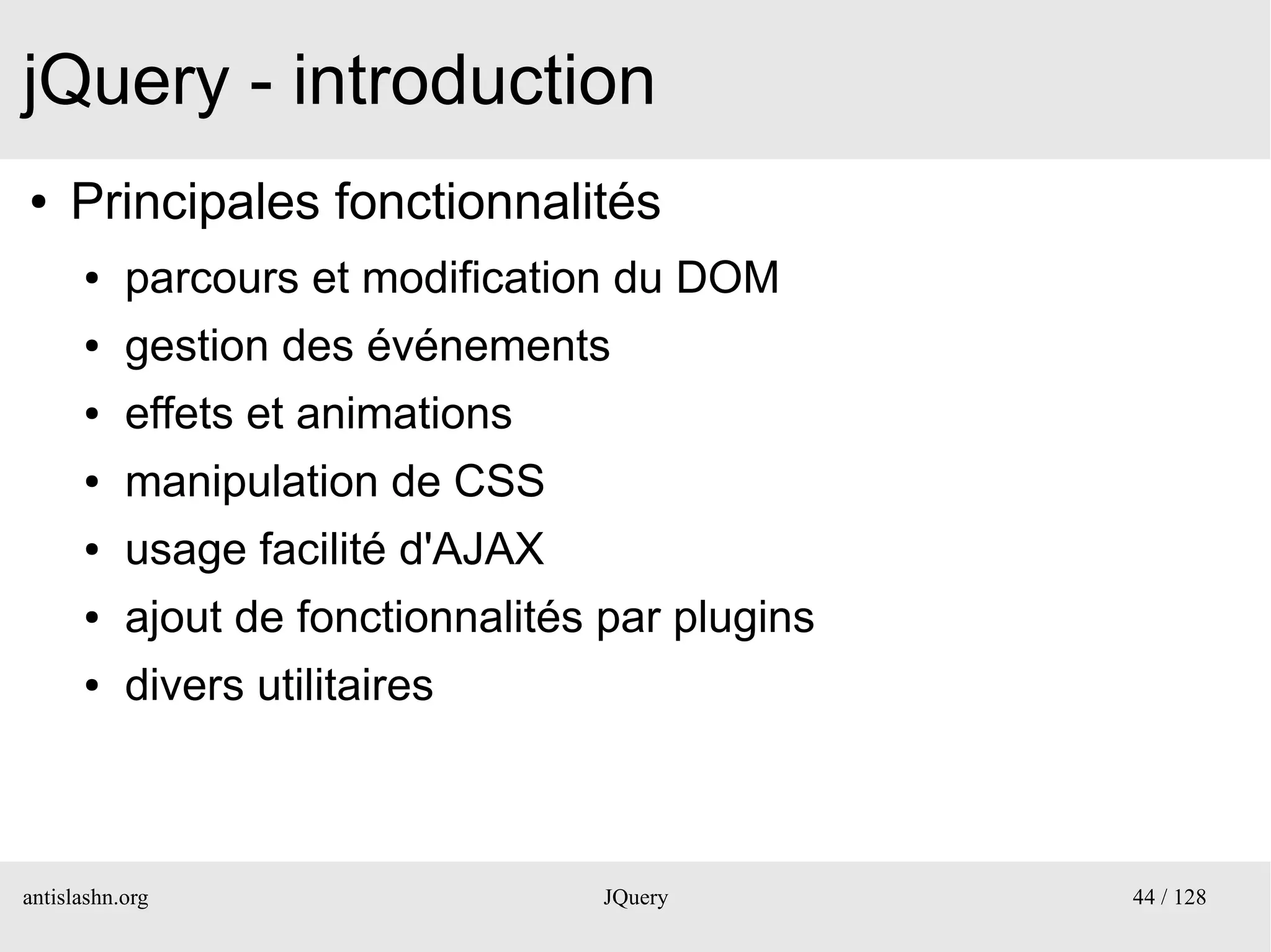 jQuery - introduction
●    Principales fonctionnalités
      ●    parcours et modification du DOM
      ●    gestion des événements
      ●    effets et animations
      ●    manipulation de CSS
      ●    usage facilité d'AJAX
      ●    ajout de fonctionnalités par plugins
      ●    divers utilitaires



antislashn.org                     JQuery         44 / 128
 