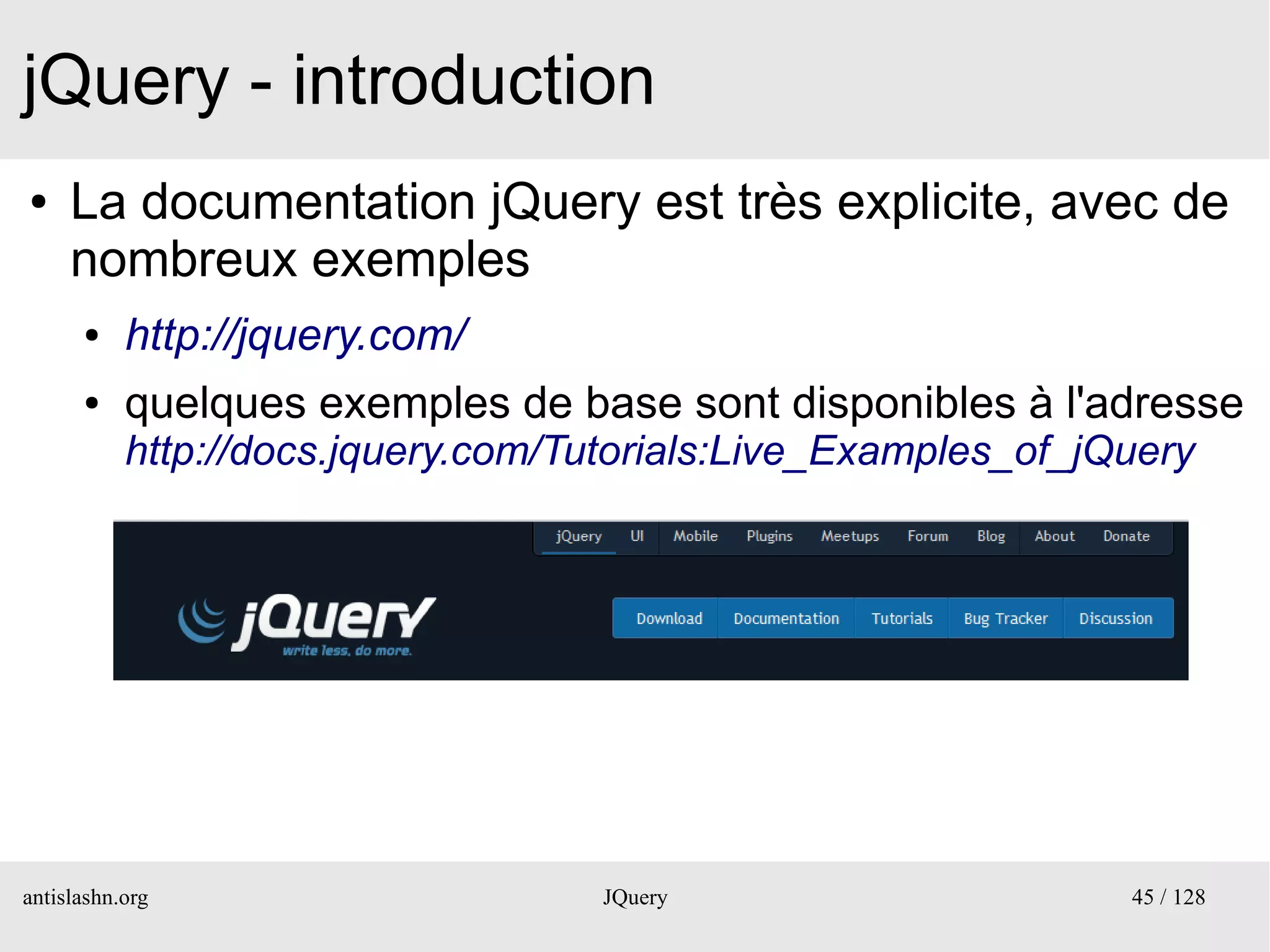 jQuery - introduction
●    La documentation jQuery est très explicite, avec de
     nombreux exemples
      ●    http://jquery.com/
      ●    quelques exemples de base sont disponibles à l'adresse
           http://docs.jquery.com/Tutorials:Live_Examples_of_jQuery




antislashn.org                      JQuery                     45 / 128
 