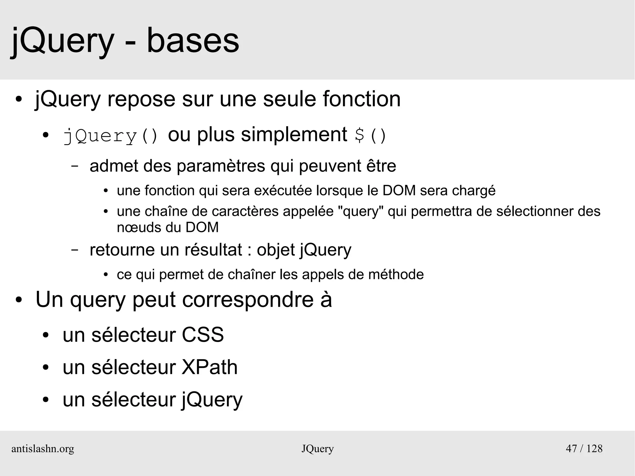 jQuery - bases
●    jQuery repose sur une seule fonction
      ●    jQuery() ou plus simplement $()
             –   admet des paramètres qui peuvent être
                  ●   une fonction qui sera exécutée lorsque le DOM sera chargé
                  ●   une chaîne de caractères appelée "query" qui permettra de sélectionner des
                      nœuds du DOM
             –   retourne un résultat : objet jQuery
                  ●   ce qui permet de chaîner les appels de méthode
●    Un query peut correspondre à
      ●    un sélecteur CSS
      ●    un sélecteur XPath
      ●    un sélecteur jQuery

antislashn.org                                    JQuery                                  47 / 128
 