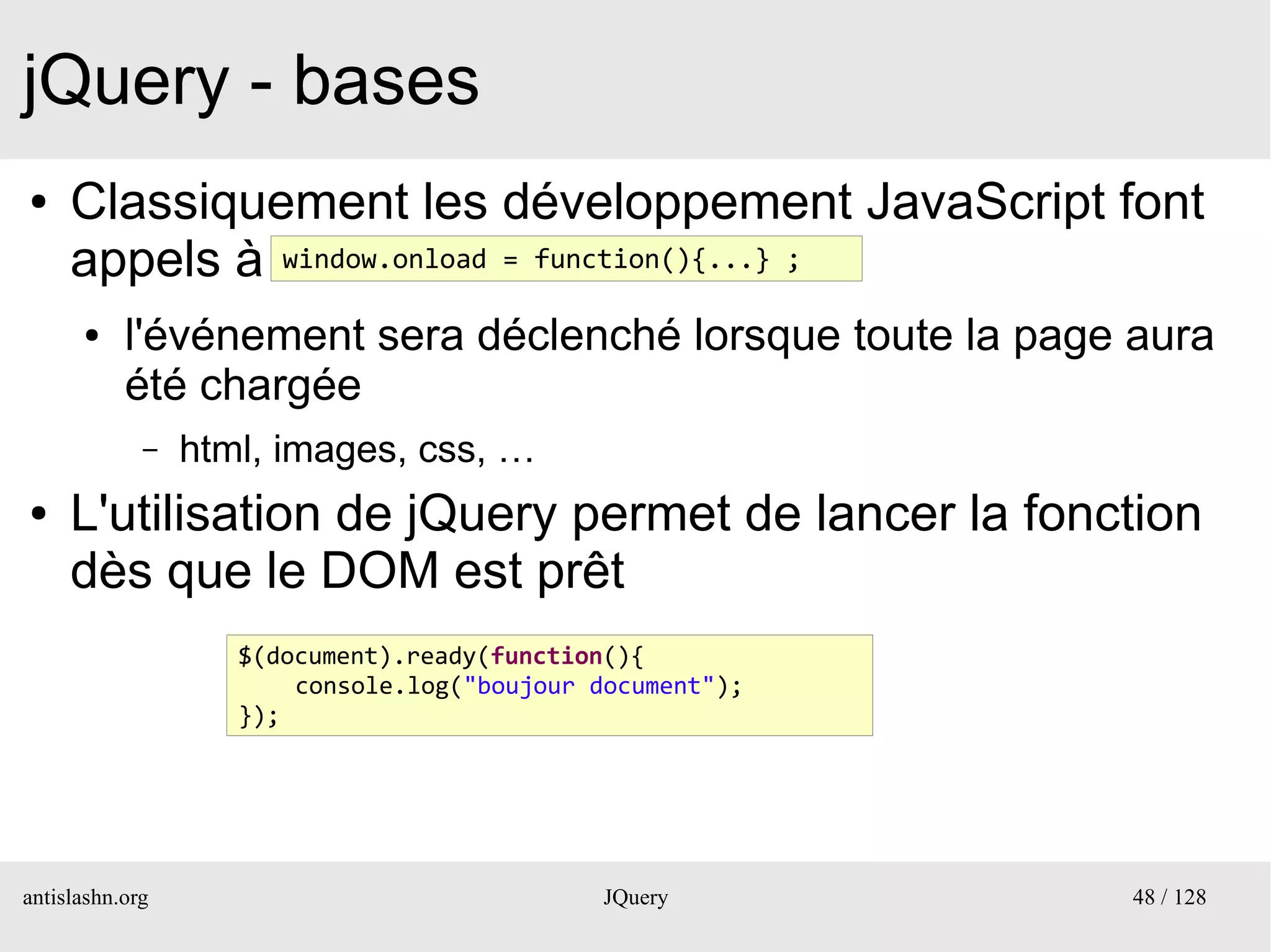 jQuery - bases
●    Classiquement les développement JavaScript font
     appels à window.onload = function(){...} ;
      ●    l'événement sera déclenché lorsque toute la page aura
           été chargée
             –   html, images, css, …
●    L'utilisation de jQuery permet de lancer la fonction
     dès que le DOM est prêt
                    $(document).ready(function(){
                        console.log("boujour document");
                    });




antislashn.org                                JQuery        48 / 128
 