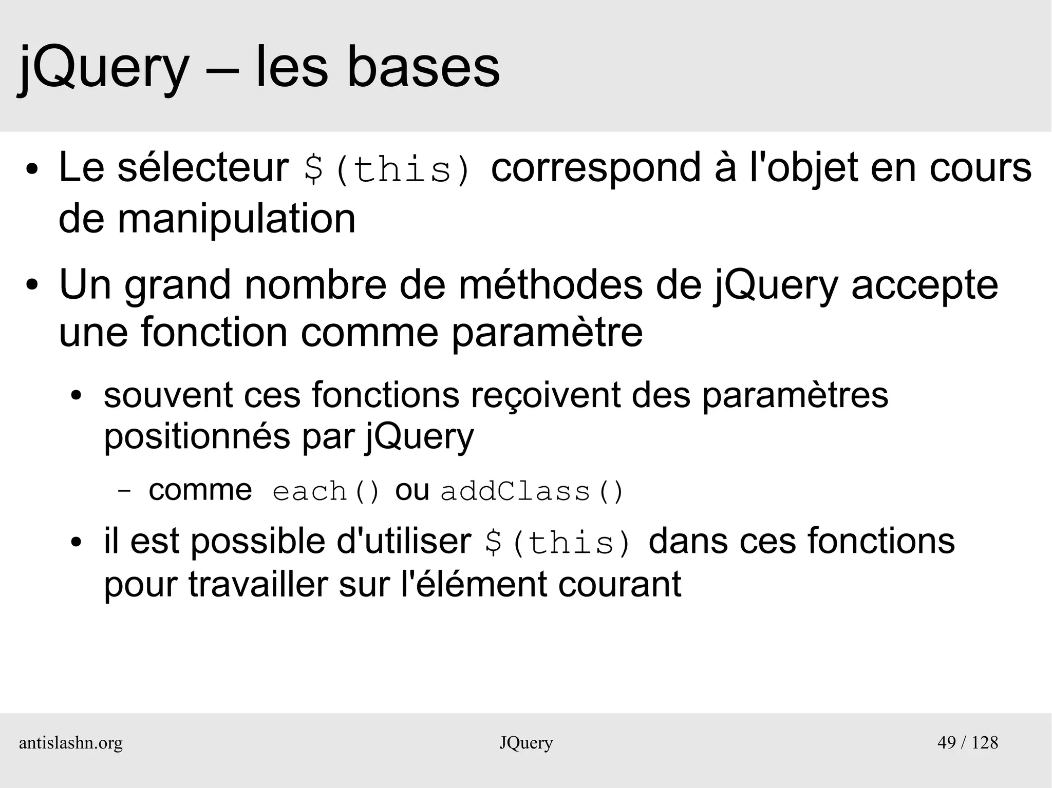 jQuery – les bases
●    Le sélecteur $(this) correspond à l'objet en cours
     de manipulation
●    Un grand nombre de méthodes de jQuery accepte
     une fonction comme paramètre
      ●    souvent ces fonctions reçoivent des paramètres
           positionnés par jQuery
             –   comme each() ou addClass()
      ●    il est possible d'utiliser $(this) dans ces fonctions
           pour travailler sur l'élément courant



antislashn.org                     JQuery                     49 / 128
 