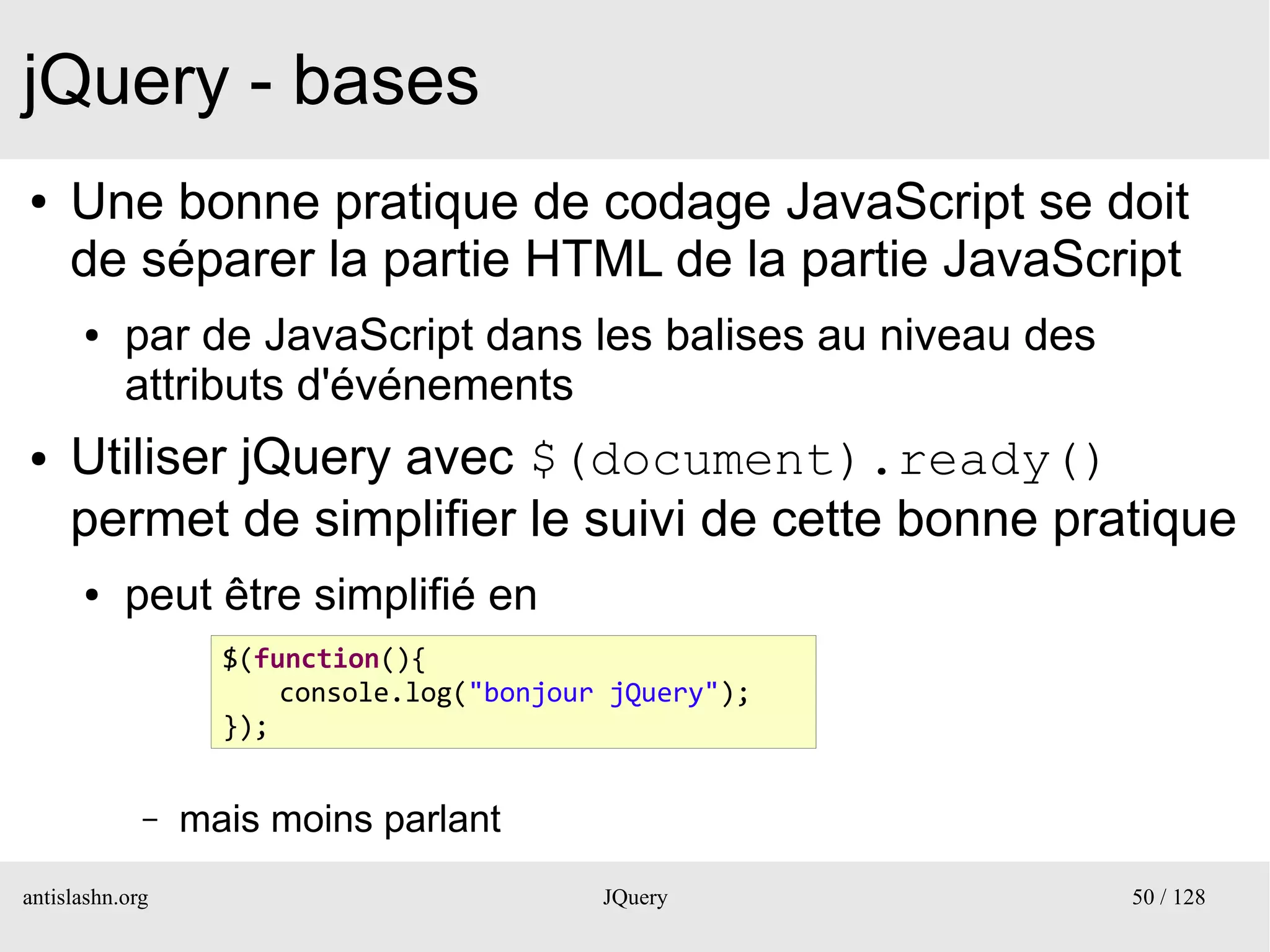 jQuery - bases
●    Une bonne pratique de codage JavaScript se doit
     de séparer la partie HTML de la partie JavaScript
      ●    par de JavaScript dans les balises au niveau des
           attributs d'événements
●    Utiliser jQuery avec $(document).ready()
     permet de simplifier le suivi de cette bonne pratique
      ●    peut être simplifié en
                   $(function(){
                       console.log("bonjour jQuery");
                   });


             –   mais moins parlant
antislashn.org                             JQuery             50 / 128
 