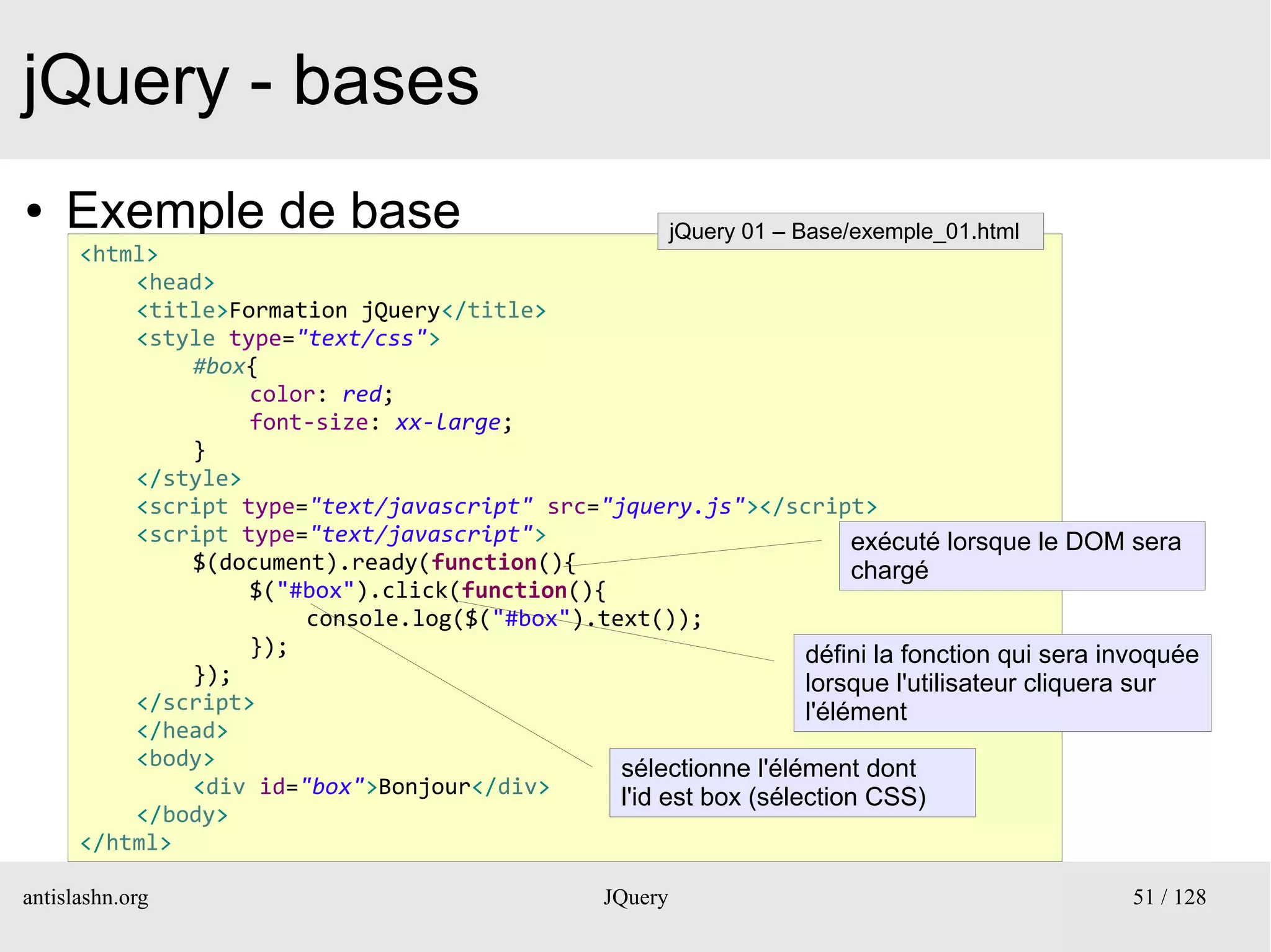 jQuery - bases
●   Exemple de base                                        jQuery 01 – Base/exemple_01.html
      <html>
          <head>
          <title>Formation jQuery</title>
          <style type="text/css">
              #box{
                   color: red;
                   font-size: xx-large;
              }
          </style>
          <script type="text/javascript" src="jquery.js"></script>
          <script type="text/javascript">                             exécuté lorsque le DOM sera
              $(document).ready(function(){                           chargé
                   $("#box").click(function(){
                       console.log($("#box").text());
                   });                                           défini la fonction qui sera invoquée
              });                                                lorsque l'utilisateur cliquera sur
          </script>                                              l'élément
          </head>
          <body>                               sélectionne l'élément dont
              <div id="box">Bonjour</div>      l'id est box (sélection CSS)
          </body>
      </html>

antislashn.org                                    JQuery                                       51 / 128
 