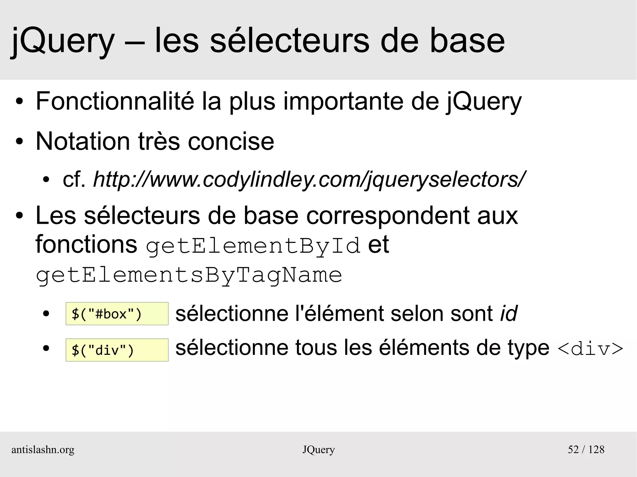 jQuery – les sélecteurs de base
●    Fonctionnalité la plus importante de jQuery
●    Notation très concise
      ●    cf. http://www.codylindley.com/jqueryselectors/
●    Les sélecteurs de base correspondent aux
     fonctions getElementById et
     getElementsByTagName
      ●      $("#box")   sélectionne l'élément selon sont id
      ●      $("div")    sélectionne tous les éléments de type <div>



antislashn.org                        JQuery                   52 / 128
 