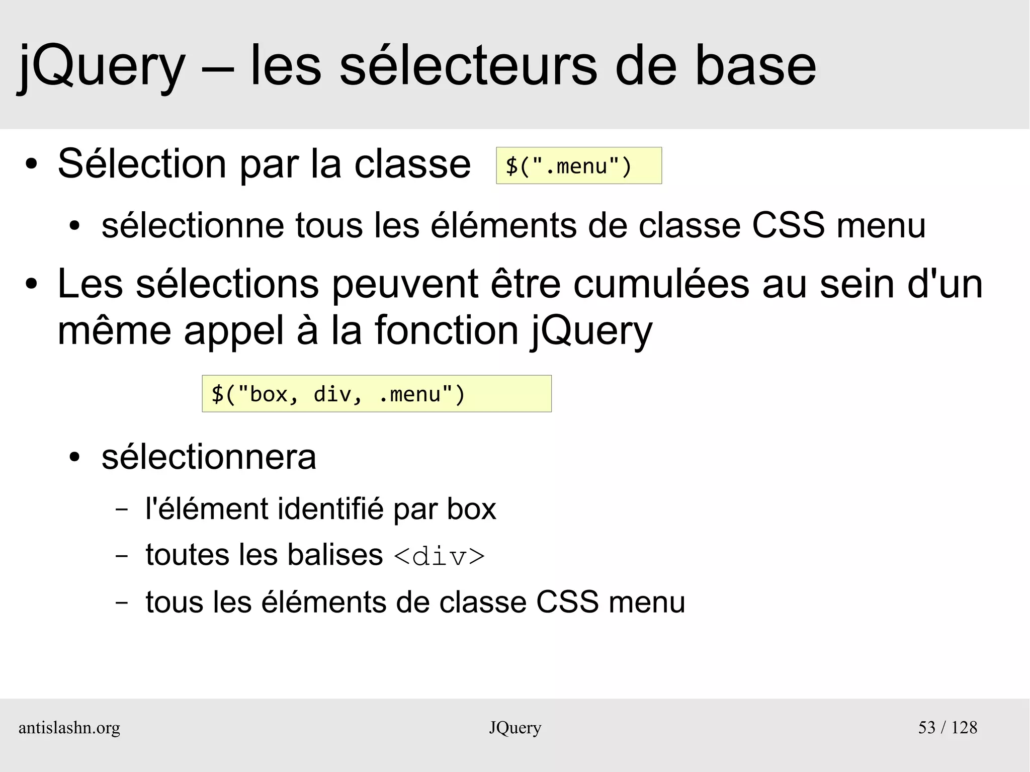 jQuery – les sélecteurs de base
●    Sélection par la classe                   $(".menu")

      ●    sélectionne tous les éléments de classe CSS menu
●    Les sélections peuvent être cumulées au sein d'un
     même appel à la fonction jQuery
                      $("box, div, .menu")

      ●    sélectionnera
             –   l'élément identifié par box
             –   toutes les balises <div>
             –   tous les éléments de classe CSS menu


antislashn.org                               JQuery         53 / 128
 
