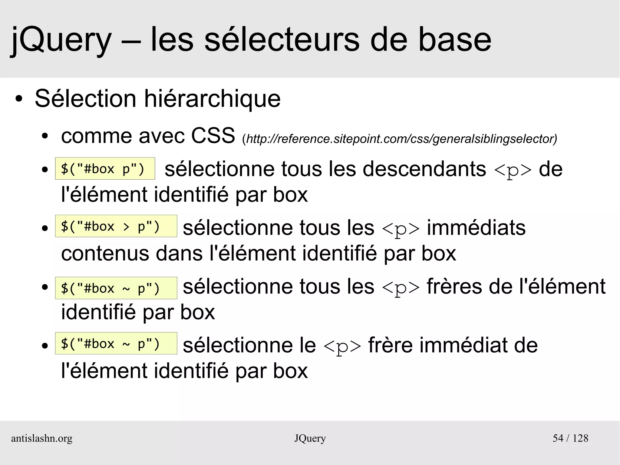 jQuery – les sélecteurs de base
●    Sélection hiérarchique
      ●    comme avec CSS (http://reference.sitepoint.com/css/generalsiblingselector)
      ●    $("#box p")sélectionne tous les descendants <p> de
           l'élément identifié par box
      ●               sélectionne tous les <p> immédiats
           $("#box > p")

           contenus dans l'élément identifié par box
      ●    $("#box ~ p") sélectionne tous les <p> frères de l'élément
           identifié par box
      ●    $("#box ~ p")sélectionne le <p> frère immédiat de
           l'élément identifié par box

antislashn.org                               JQuery                                 54 / 128
 