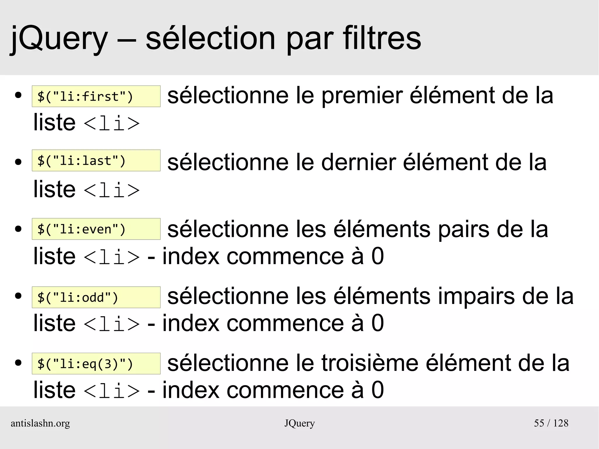 jQuery – sélection par filtres
●     $("li:first")   sélectionne le premier élément de la
     liste <li>
●     $("li:last")    sélectionne le dernier élément de la
     liste <li>
●     $("li:even") sélectionne les éléments pairs de la
     liste <li> - index commence à 0
●     $("li:odd")  sélectionne les éléments impairs de la
     liste <li> - index commence à 0
●     $("li:eq(3)")sélectionne le troisième élément de la
     liste <li> - index commence à 0
antislashn.org                   JQuery                 55 / 128
 