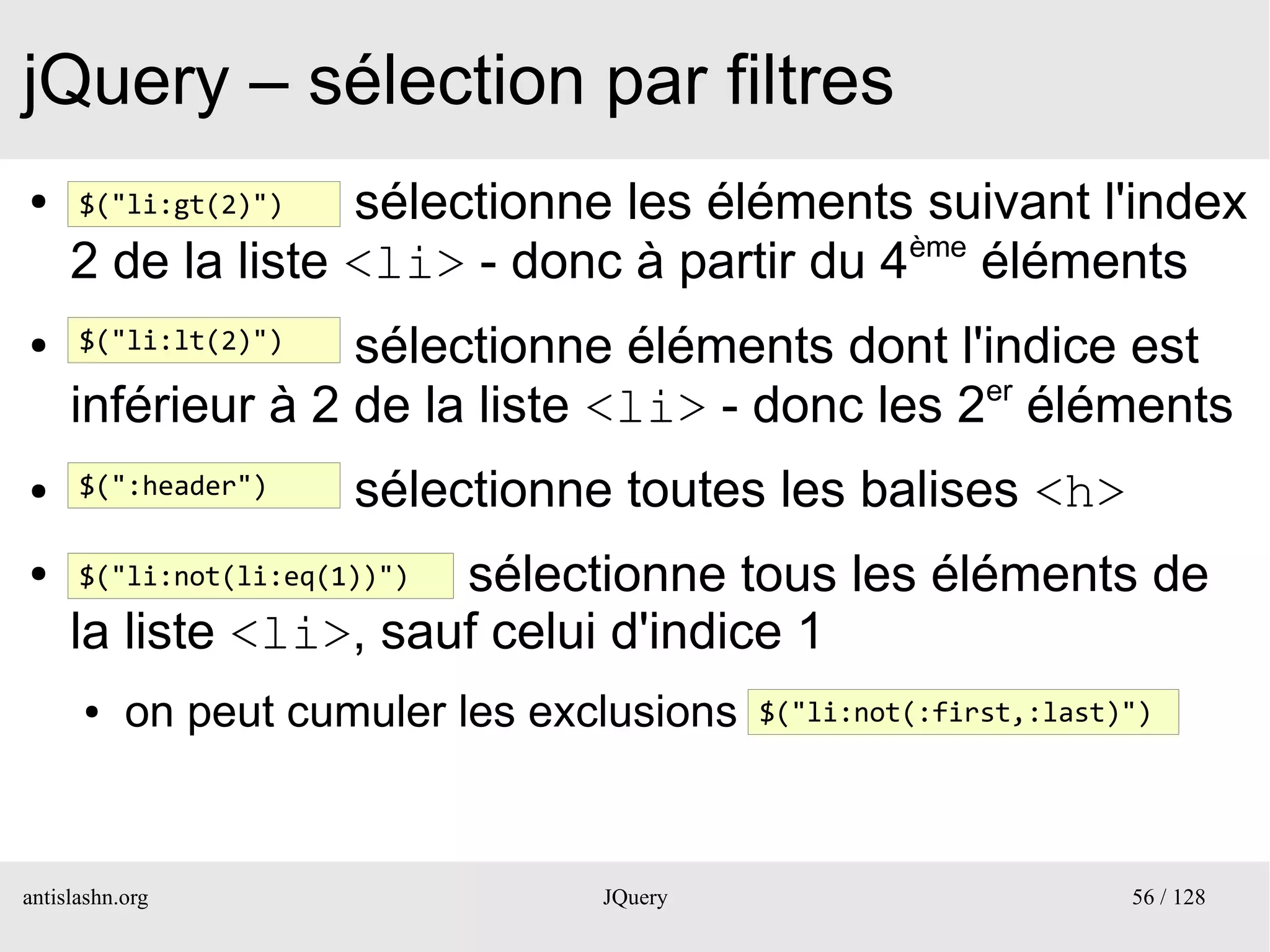 jQuery – sélection par filtres
●     $("li:gt(2)")sélectionne les éléments suivant l'index
     2 de la liste <li> - donc à partir du 4ème éléments
●     $("li:lt(2)")sélectionne éléments dont l'indice est
     inférieur à 2 de la liste <li> - donc les 2er éléments
●     $(":header")     sélectionne toutes les balises <h>
●                      sélectionne tous les éléments de
      $("li:not(li:eq(1))")

     la liste <li>, sauf celui d'indice 1
      ●    on peut cumuler les exclusions   $("li:not(:first,:last)")




antislashn.org                    JQuery                           56 / 128
 