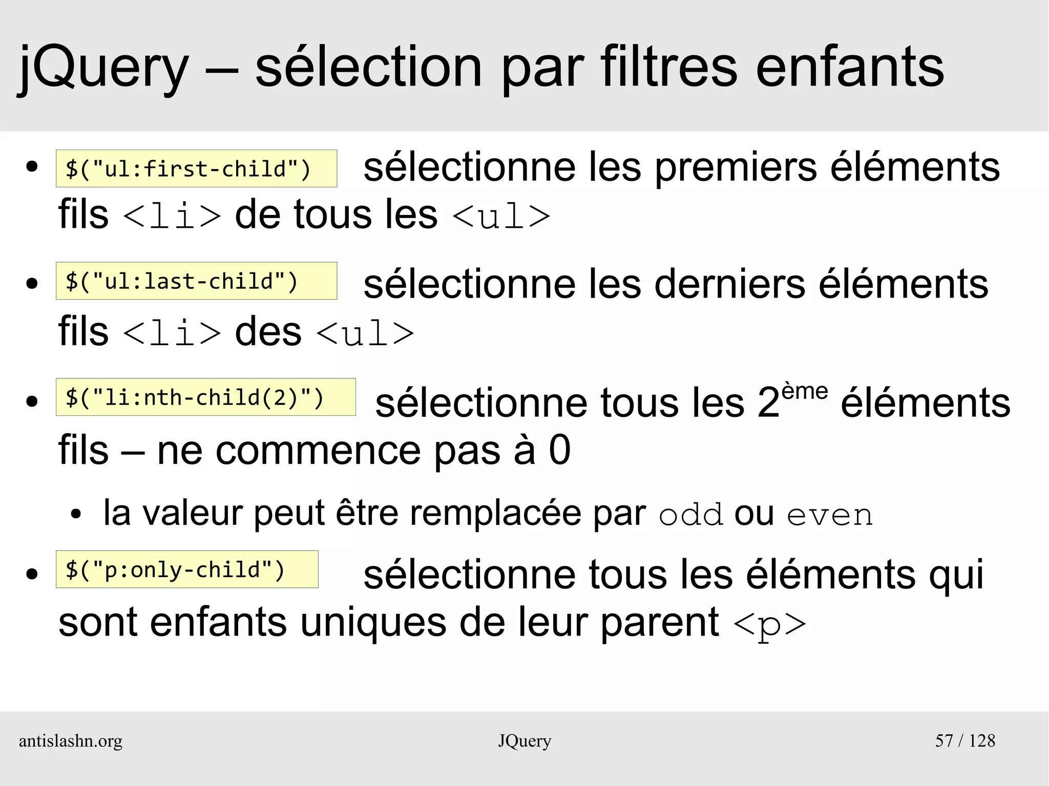 jQuery – sélection par filtres enfants
●                     sélectionne les premiers éléments
      $("ul:first-child")

     fils <li> de tous les <ul>
●                    sélectionne les derniers éléments
      $("ul:last-child")

     fils <li> des <ul>
●
                     sélectionne tous les 2ème éléments
      $("li:nth-child(2)")

     fils – ne commence pas à 0
      ●    la valeur peut être remplacée par odd ou even
●                    sélectionne tous les éléments qui
      $("p:only-child")

     sont enfants uniques de leur parent <p>

antislashn.org                    JQuery                   57 / 128
 