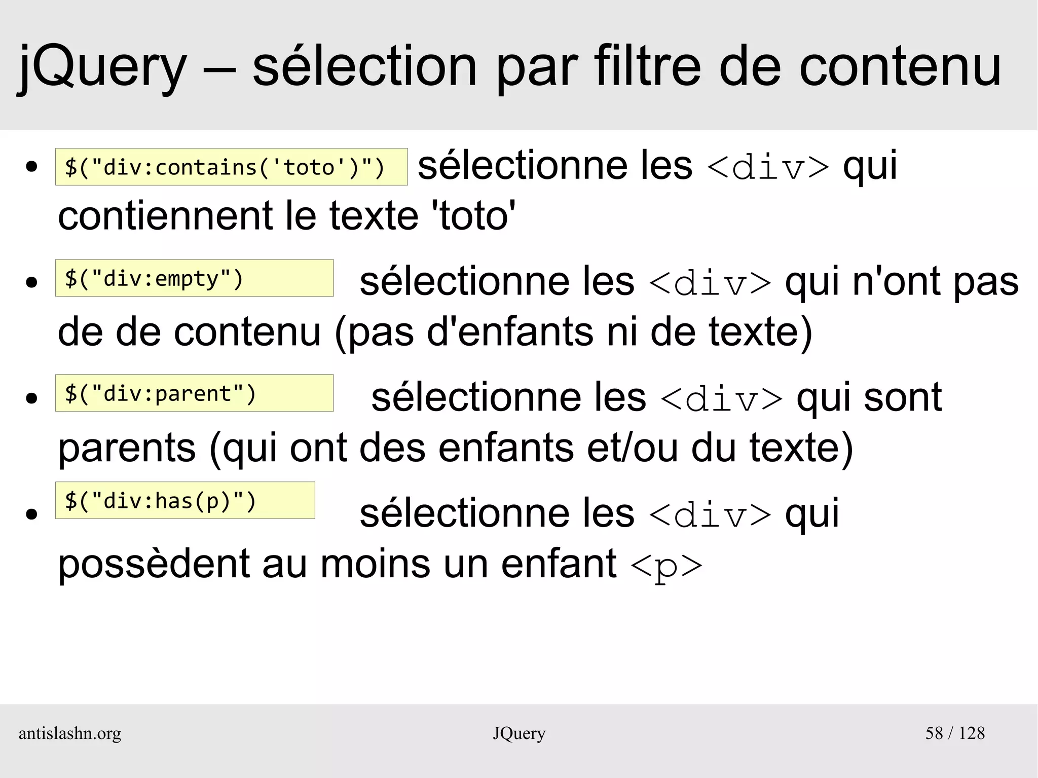 jQuery – sélection par filtre de contenu
●                        sélectionne les <div> qui
      $("div:contains('toto')")

     contiennent le texte 'toto'
●     $("div:empty") sélectionne les <div> qui n'ont pas
     de de contenu (pas d'enfants ni de texte)
●     $("div:parent")  sélectionne les <div> qui sont
     parents (qui ont des enfants et/ou du texte)
      $("div:has(p)")
●                  sélectionne les <div> qui
     possèdent au moins un enfant <p>


antislashn.org                    JQuery             58 / 128
 