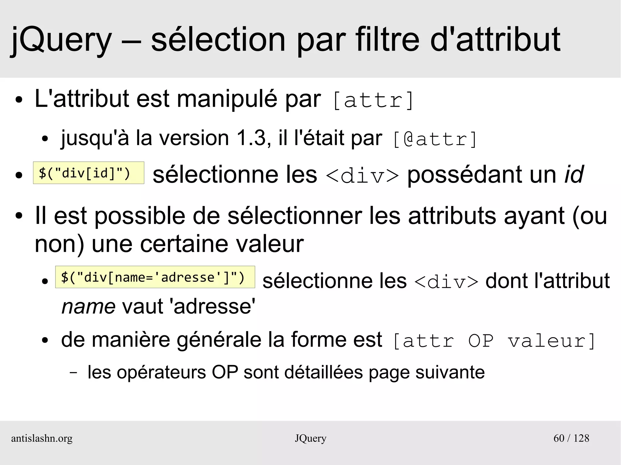 jQuery – sélection par filtre d'attribut
●    L'attribut est manipulé par [attr]
      ●    jusqu'à la version 1.3, il l'était par [@attr]
●     $("div[id]")      sélectionne les <div> possédant un id
●    Il est possible de sélectionner les attributs ayant (ou
     non) une certaine valeur
      ●    $("div[name='adresse']")   sélectionne les <div> dont l'attribut
           name vaut 'adresse'
      ●    de manière générale la forme est [attr OP valeur]
             –   les opérateurs OP sont détaillées page suivante


antislashn.org                           JQuery                     60 / 128
 