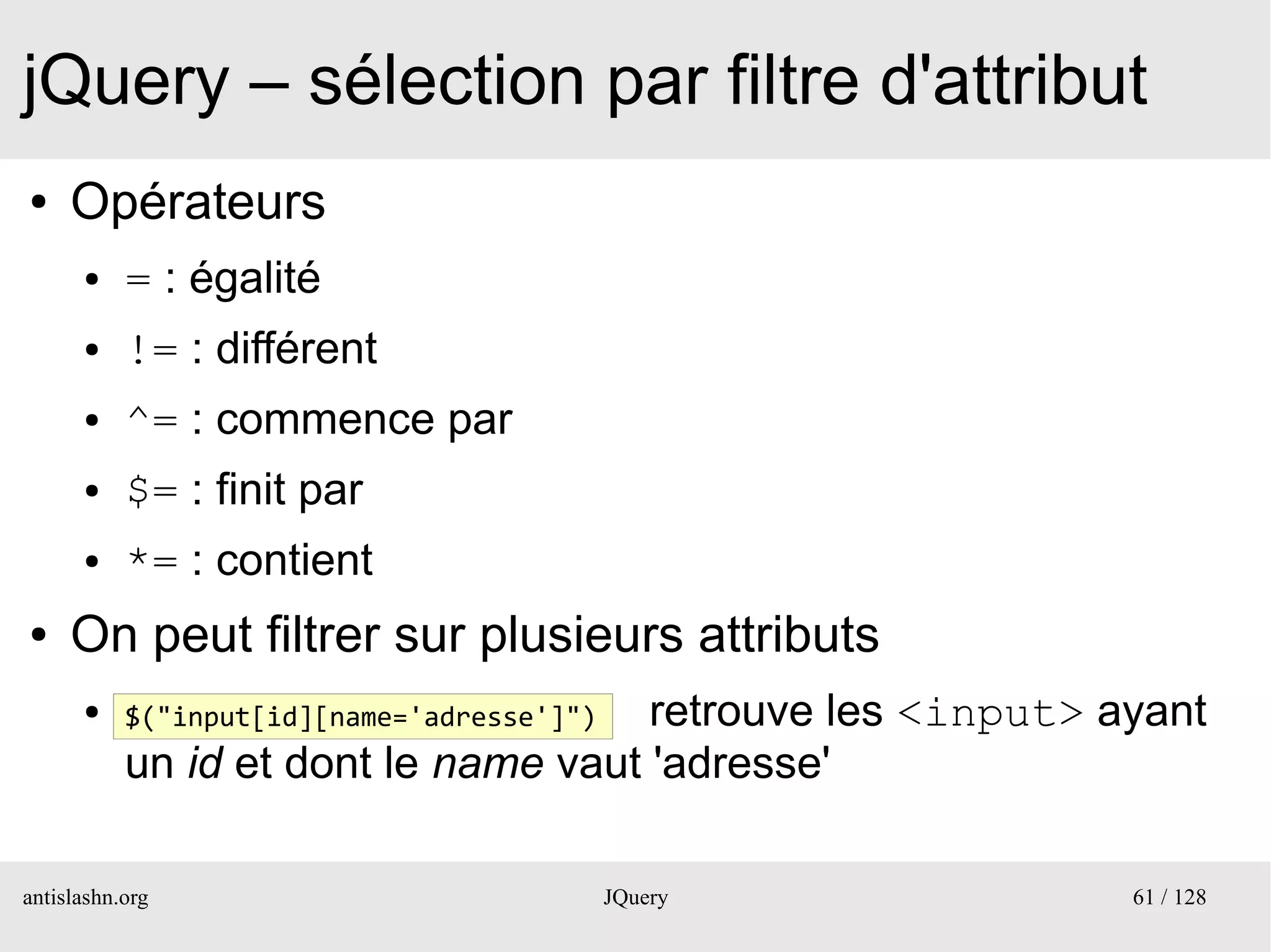 jQuery – sélection par filtre d'attribut
●    Opérateurs
      ●    = : égalité
      ●    != : différent
      ●    ^= : commence par
      ●    $= : finit par
      ●    *= : contient
●    On peut filtrer sur plusieurs attributs
      ●                               retrouve les <input> ayant
           $("input[id][name='adresse']")
           un id et dont le name vaut 'adresse'

antislashn.org                              JQuery          61 / 128
 