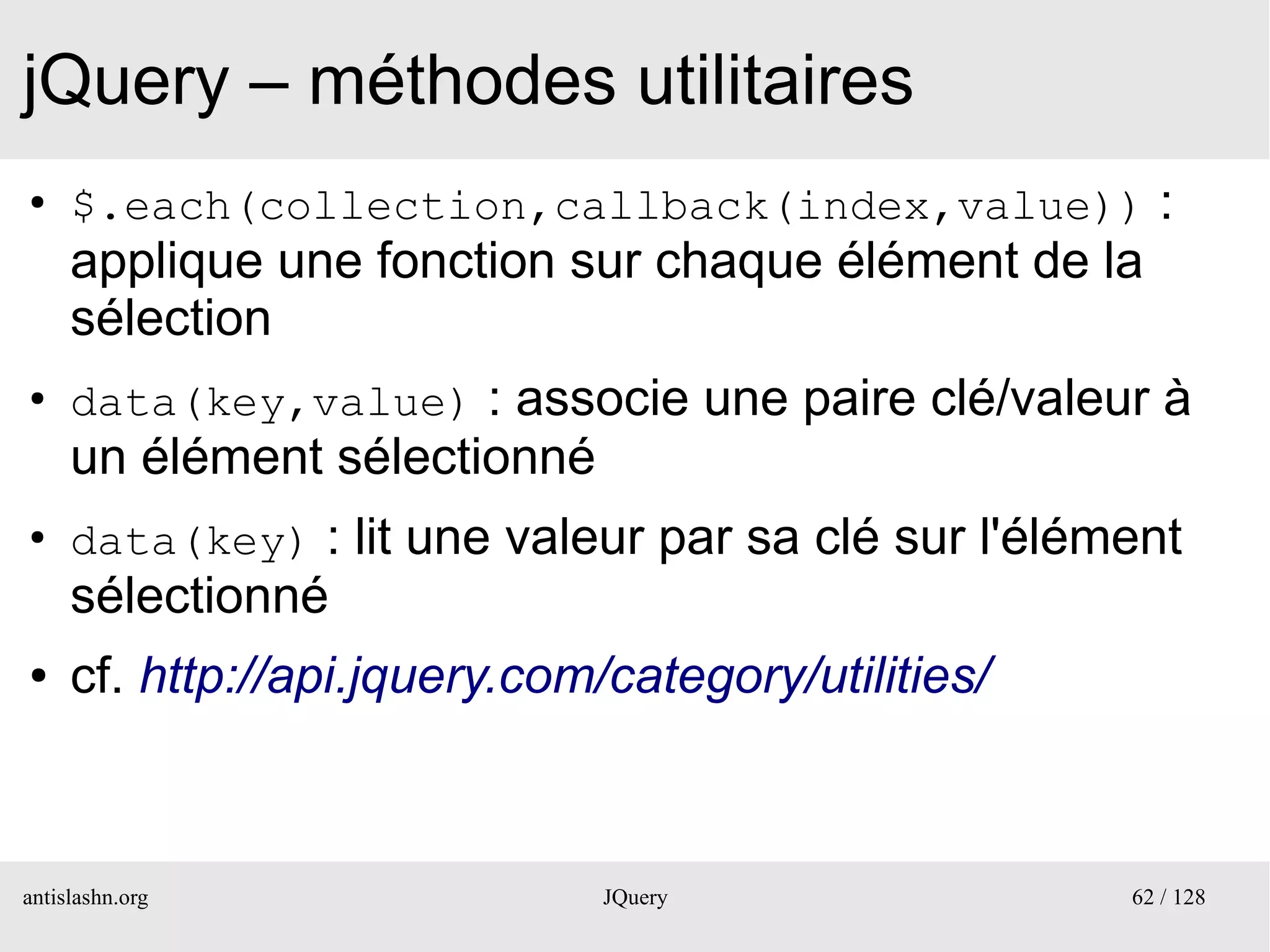 jQuery – méthodes utilitaires
●
     $.each(collection,callback(index,value)) :
     applique une fonction sur chaque élément de la
     sélection
●
     data(key,value) : associe une paire clé/valeur à
     un élément sélectionné
●
     data(key) : lit une valeur par sa clé sur l'élément
     sélectionné
●    cf. http://api.jquery.com/category/utilities/



antislashn.org                 JQuery                62 / 128
 