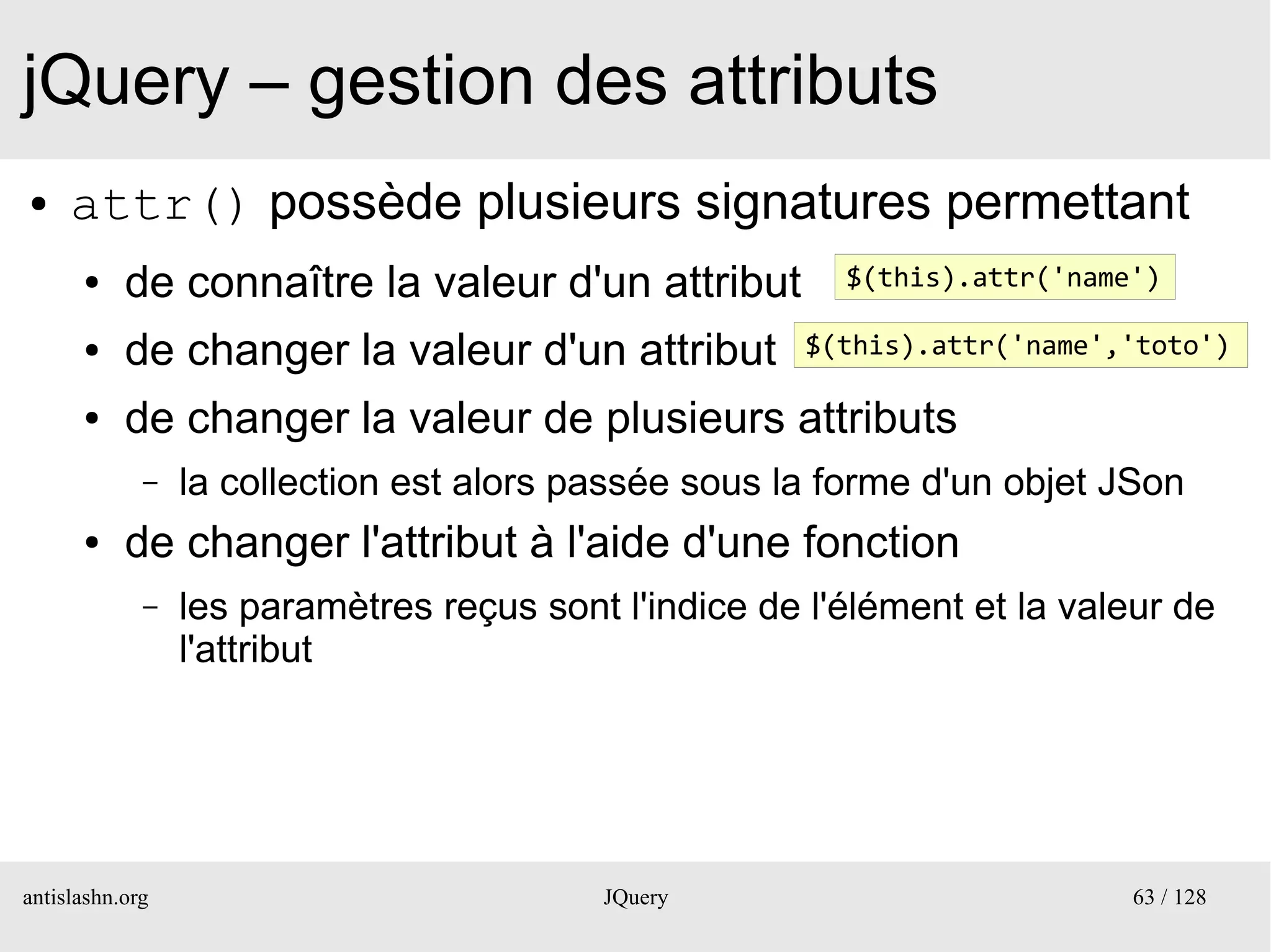 jQuery – gestion des attributs
●    attr() possède plusieurs signatures permettant
      ●    de connaître la valeur d'un attribut          $(this).attr('name')

      ●    de changer la valeur d'un attribut          $(this).attr('name','toto')

      ●    de changer la valeur de plusieurs attributs
             –   la collection est alors passée sous la forme d'un objet JSon
      ●    de changer l'attribut à l'aide d'une fonction
             –   les paramètres reçus sont l'indice de l'élément et la valeur de
                 l'attribut




antislashn.org                            JQuery                           63 / 128
 