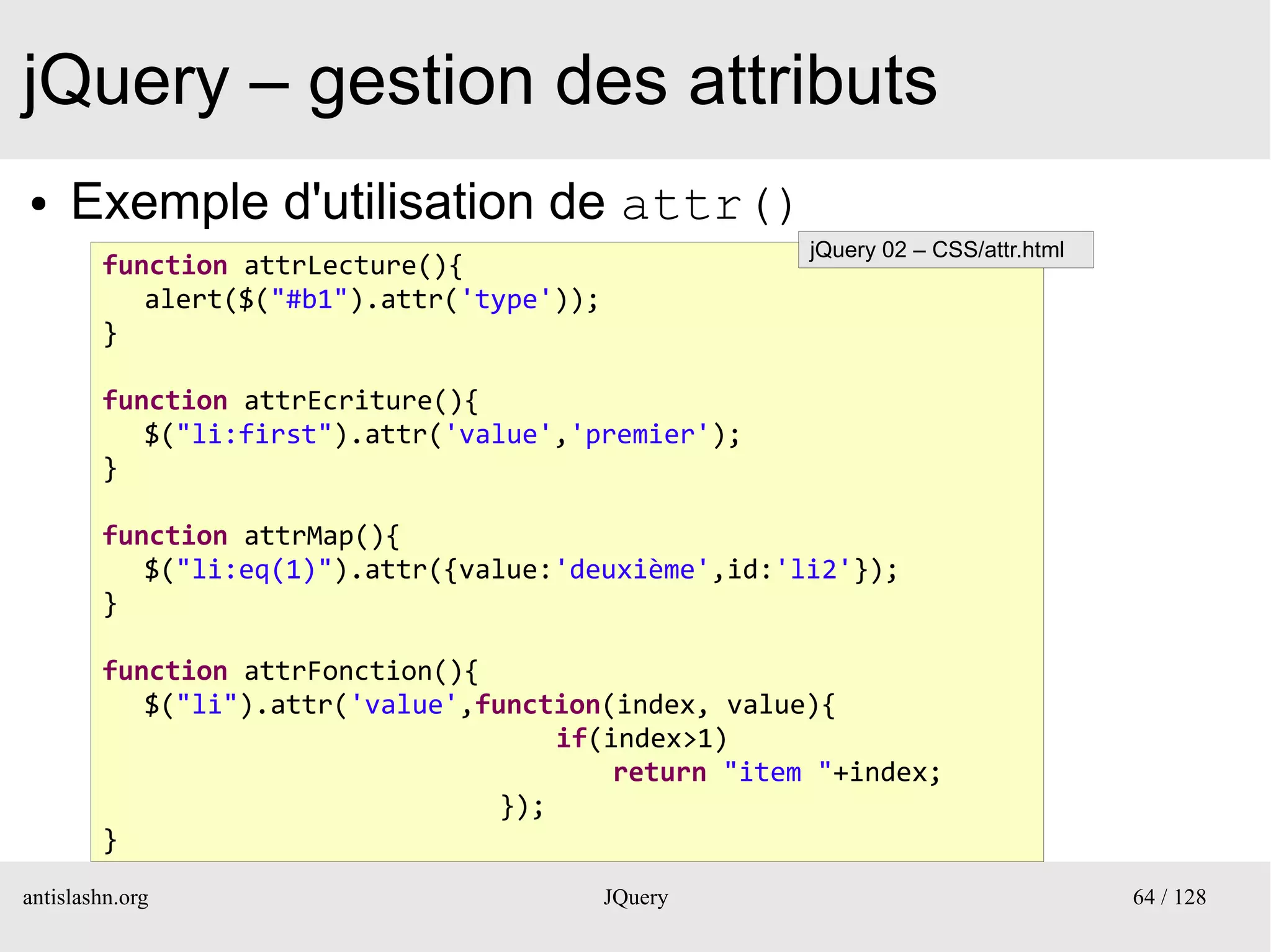 jQuery – gestion des attributs
●    Exemple d'utilisation de attr()
                                                      jQuery 02 – CSS/attr.html
        function attrLecture(){
           alert($("#b1").attr('type'));
        }

        function attrEcriture(){
           $("li:first").attr('value','premier');
        }

        function attrMap(){
           $("li:eq(1)").attr({value:'deuxième',id:'li2'});
        }

        function attrFonction(){
           $("li").attr('value',function(index, value){
                                      if(index>1)
                                          return "item "+index;
                                  });
        }
antislashn.org                             JQuery                                 64 / 128
 