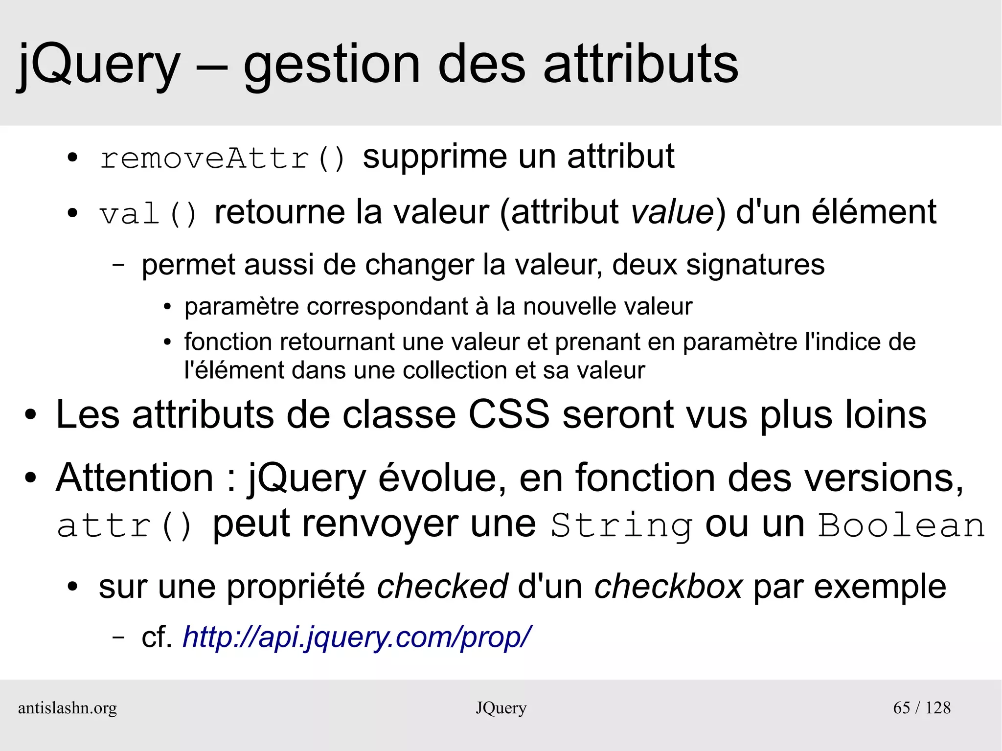 jQuery – gestion des attributs
      ●    removeAttr() supprime un attribut
      ●    val() retourne la valeur (attribut value) d'un élément
             –   permet aussi de changer la valeur, deux signatures
                  ●   paramètre correspondant à la nouvelle valeur
                  ●   fonction retournant une valeur et prenant en paramètre l'indice de
                      l'élément dans une collection et sa valeur
●    Les attributs de classe CSS seront vus plus loins
●    Attention : jQuery évolue, en fonction des versions,
     attr() peut renvoyer une String ou un Boolean
      ●    sur une propriété checked d'un checkbox par exemple
             –   cf. http://api.jquery.com/prop/

antislashn.org                                  JQuery                               65 / 128
 