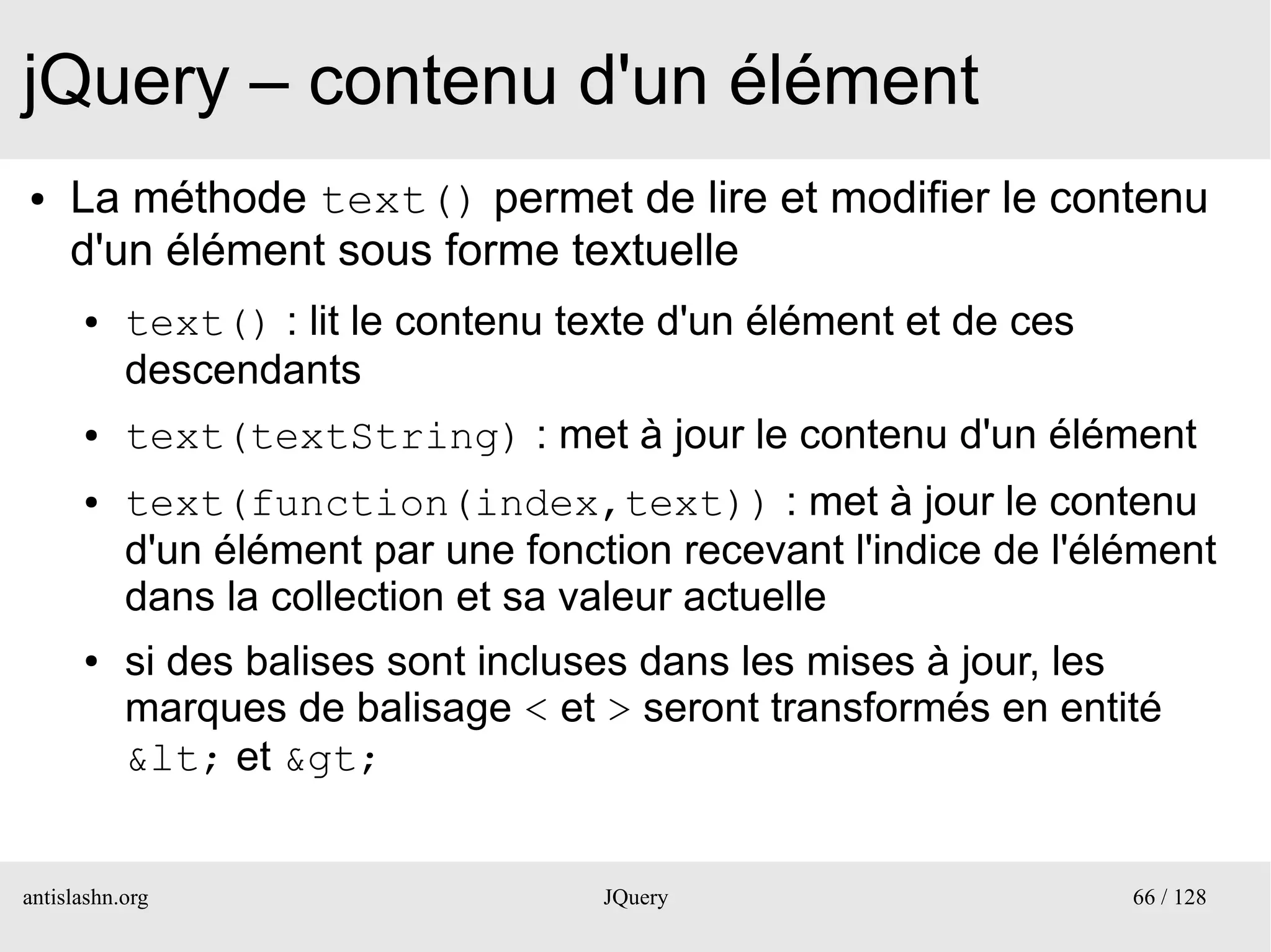 jQuery – contenu d'un élément
●    La méthode text() permet de lire et modifier le contenu
     d'un élément sous forme textuelle
      ●    text() : lit le contenu texte d'un élément et de ces
           descendants
      ●    text(textString) : met à jour le contenu d'un élément
      ●    text(function(index,text)) : met à jour le contenu
           d'un élément par une fonction recevant l'indice de l'élément
           dans la collection et sa valeur actuelle
      ●    si des balises sont incluses dans les mises à jour, les
           marques de balisage < et > seront transformés en entité
           &lt; et &gt;


antislashn.org                       JQuery                       66 / 128
 