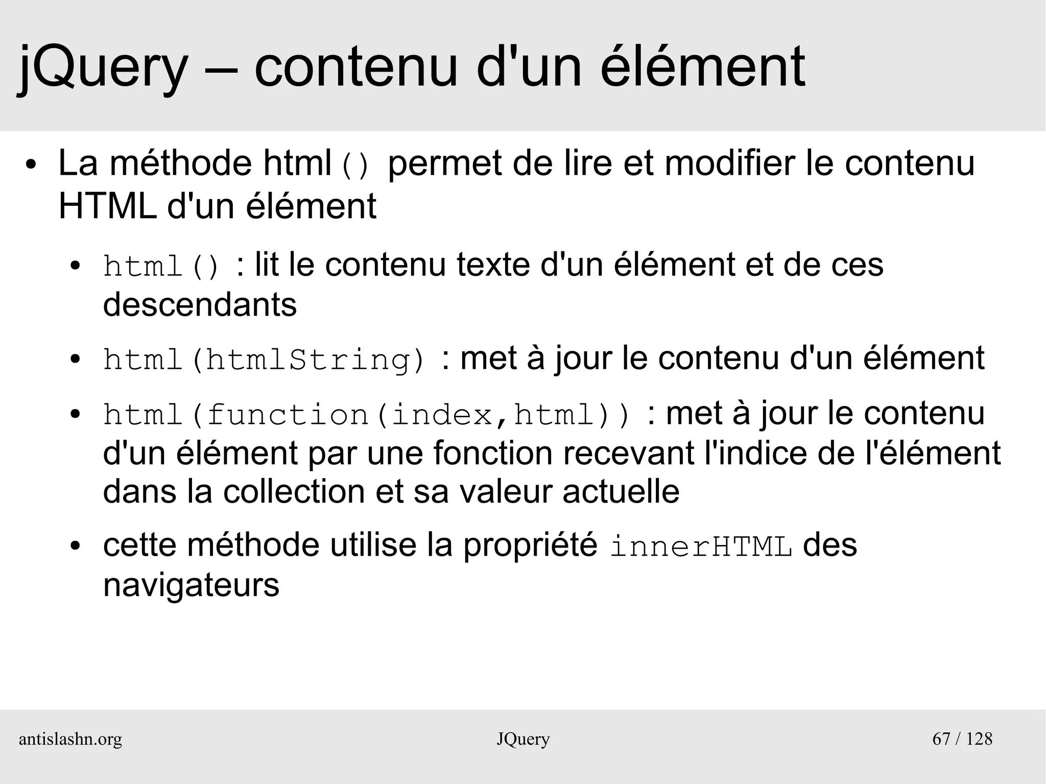 jQuery – contenu d'un élément
●    La méthode html() permet de lire et modifier le contenu
     HTML d'un élément
      ●    html() : lit le contenu texte d'un élément et de ces
           descendants
      ●    html(htmlString) : met à jour le contenu d'un élément
      ●    html(function(index,html)) : met à jour le contenu
           d'un élément par une fonction recevant l'indice de l'élément
           dans la collection et sa valeur actuelle
      ●    cette méthode utilise la propriété innerHTML des
           navigateurs



antislashn.org                       JQuery                       67 / 128
 