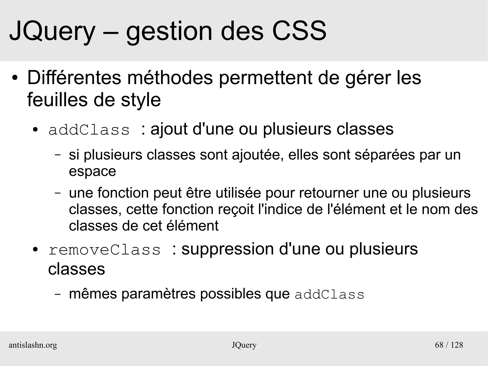 JQuery – gestion des CSS
●    Différentes méthodes permettent de gérer les
     feuilles de style
      ●    addClass : ajout d'une ou plusieurs classes
             –   si plusieurs classes sont ajoutée, elles sont séparées par un
                 espace
             –   une fonction peut être utilisée pour retourner une ou plusieurs
                 classes, cette fonction reçoit l'indice de l'élément et le nom des
                 classes de cet élément
      ●    removeClass : suppression d'une ou plusieurs
           classes
             –   mêmes paramètres possibles que addClass


antislashn.org                             JQuery                           68 / 128
 