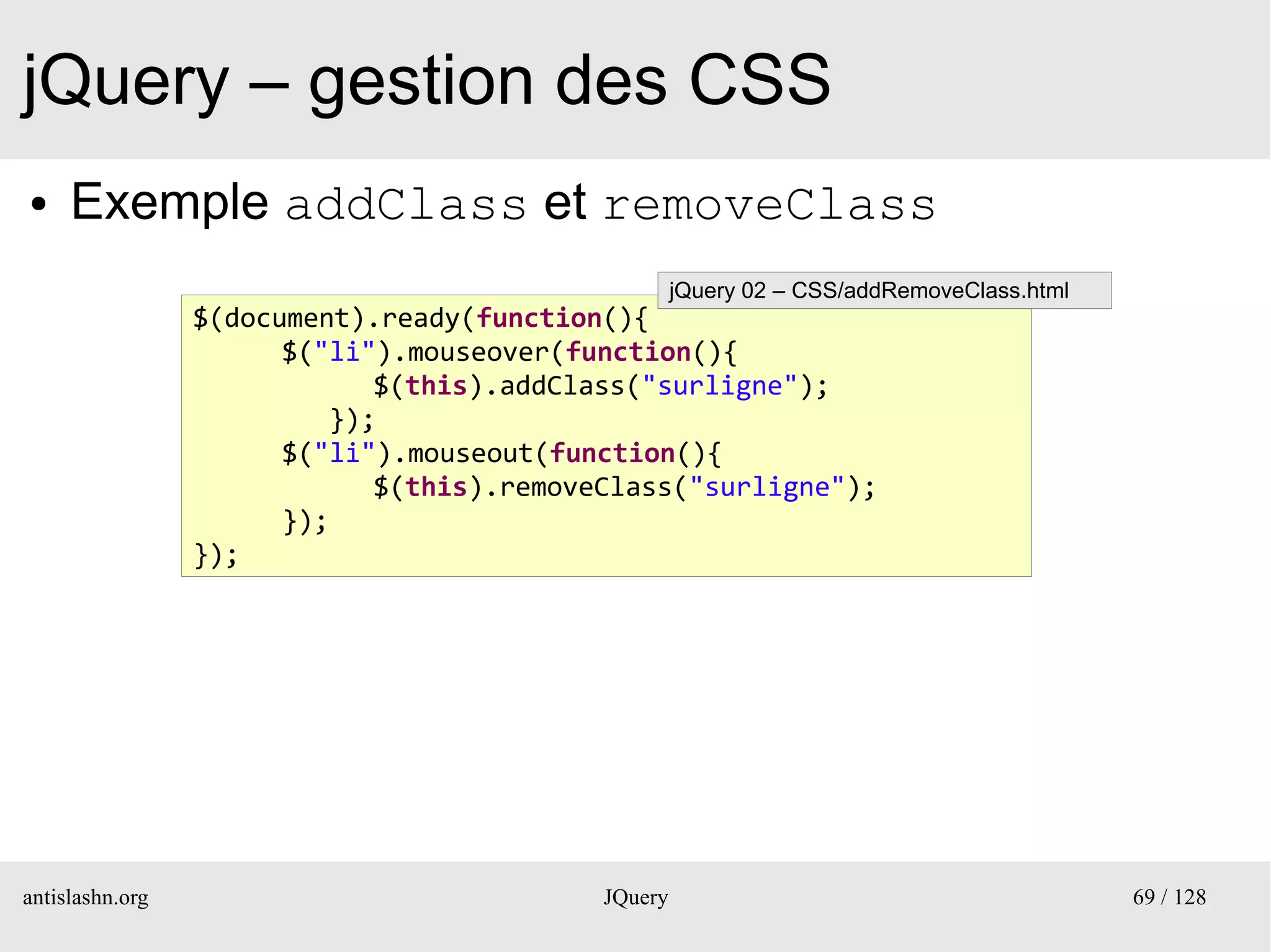 jQuery – gestion des CSS
●    Exemple addClass et removeClass
                                                    jQuery 02 – CSS/addRemoveClass.html
                 $(document).ready(function(){
                       $("li").mouseover(function(){
                             $(this).addClass("surligne");
                          });
                       $("li").mouseout(function(){
                             $(this).removeClass("surligne");
                       });
                 });




antislashn.org                             JQuery                                         69 / 128
 