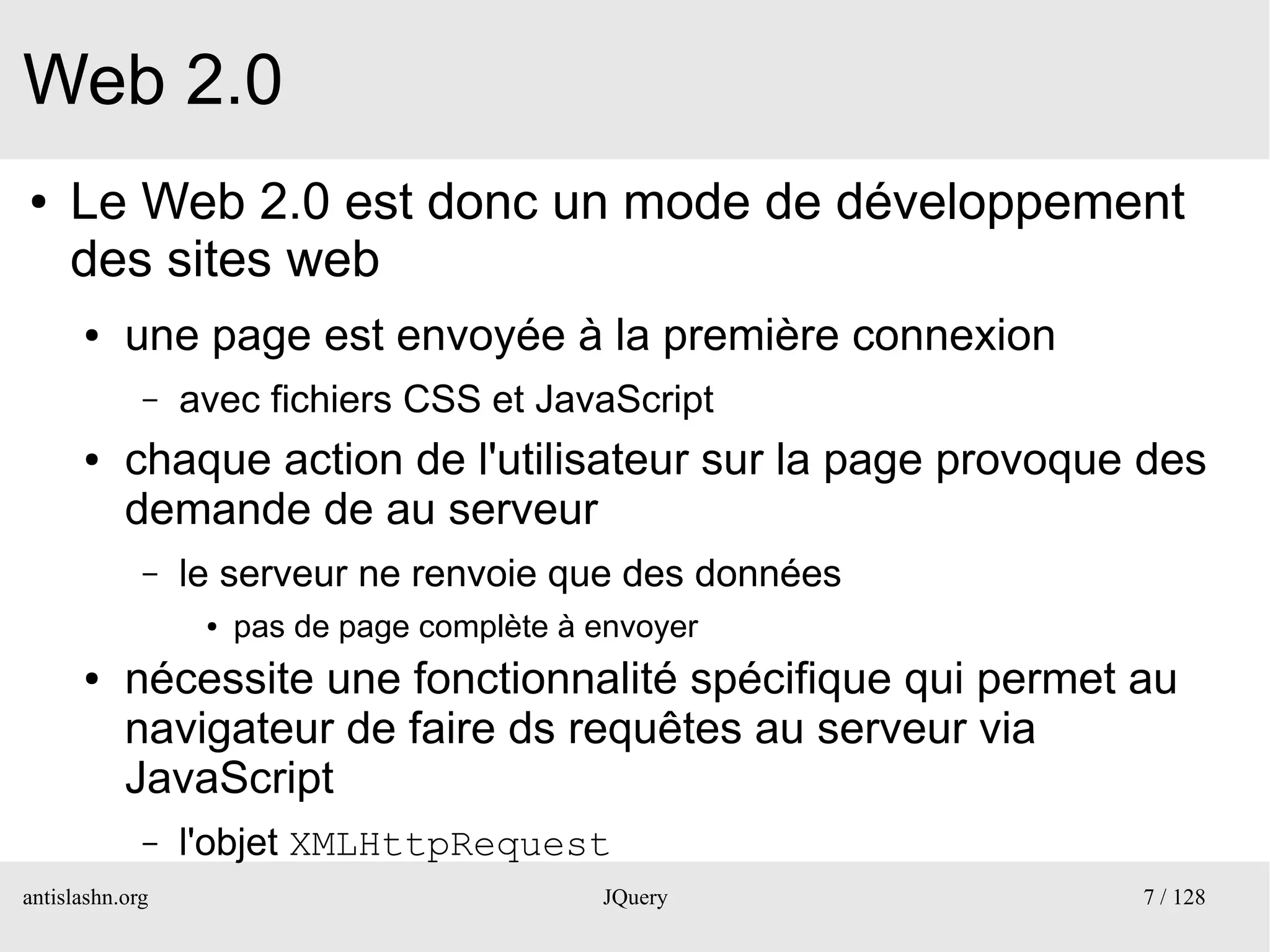 Web 2.0
●    Le Web 2.0 est donc un mode de développement
     des sites web
      ●    une page est envoyée à la première connexion
             –   avec fichiers CSS et JavaScript
      ●    chaque action de l'utilisateur sur la page provoque des
           demande de au serveur
             –   le serveur ne renvoie que des données
                  ●   pas de page complète à envoyer
      ●    nécessite une fonctionnalité spécifique qui permet au
           navigateur de faire ds requêtes au serveur via
           JavaScript
             –   l'objet XMLHttpRequest
antislashn.org                               JQuery           7 / 128
 