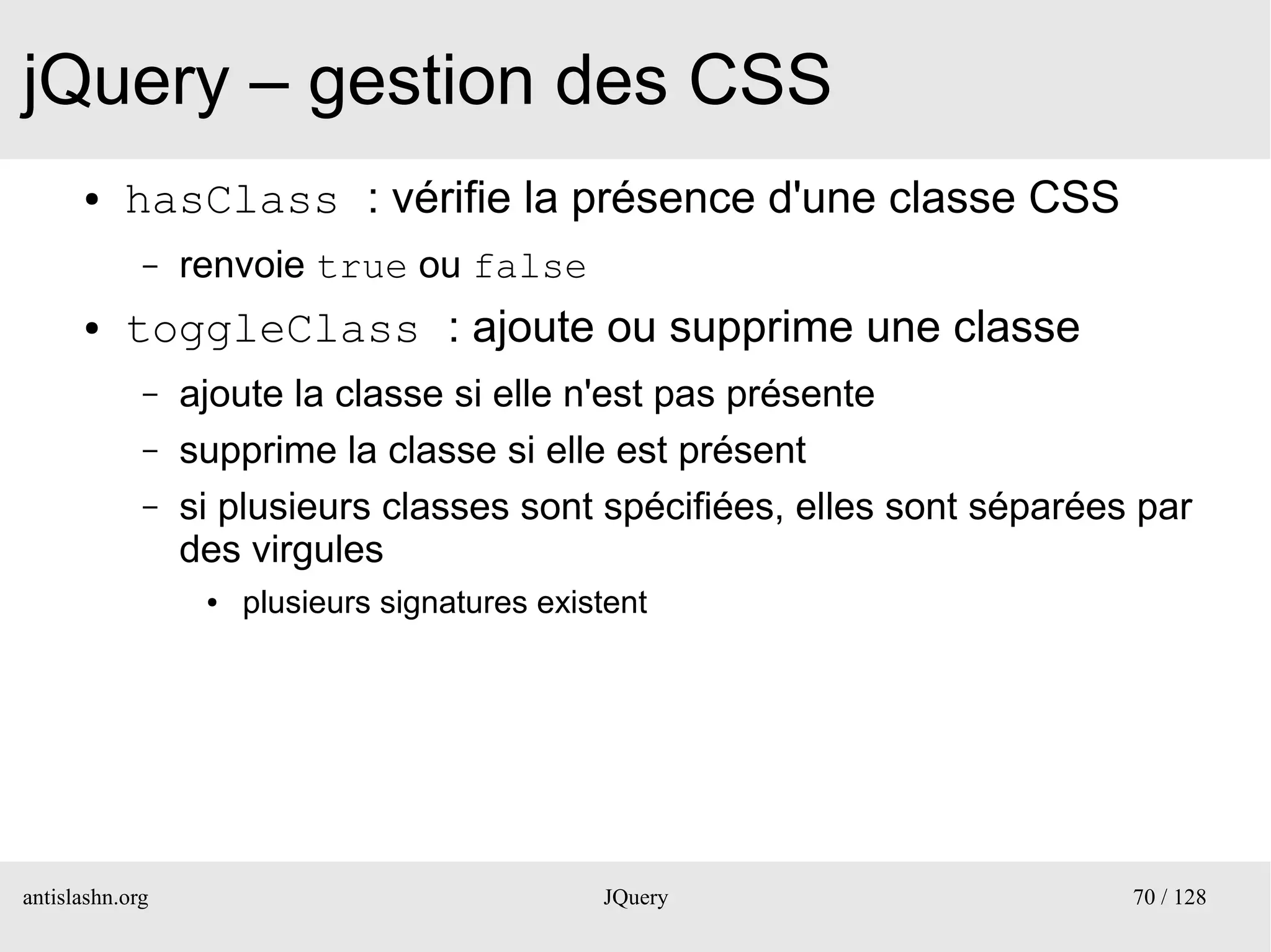 jQuery – gestion des CSS
      ●    hasClass : vérifie la présence d'une classe CSS
             –   renvoie true ou false
      ●    toggleClass : ajoute ou supprime une classe
             –   ajoute la classe si elle n'est pas présente
             –   supprime la classe si elle est présent
             –   si plusieurs classes sont spécifiées, elles sont séparées par
                 des virgules
                  ●   plusieurs signatures existent




antislashn.org                                 JQuery                     70 / 128
 