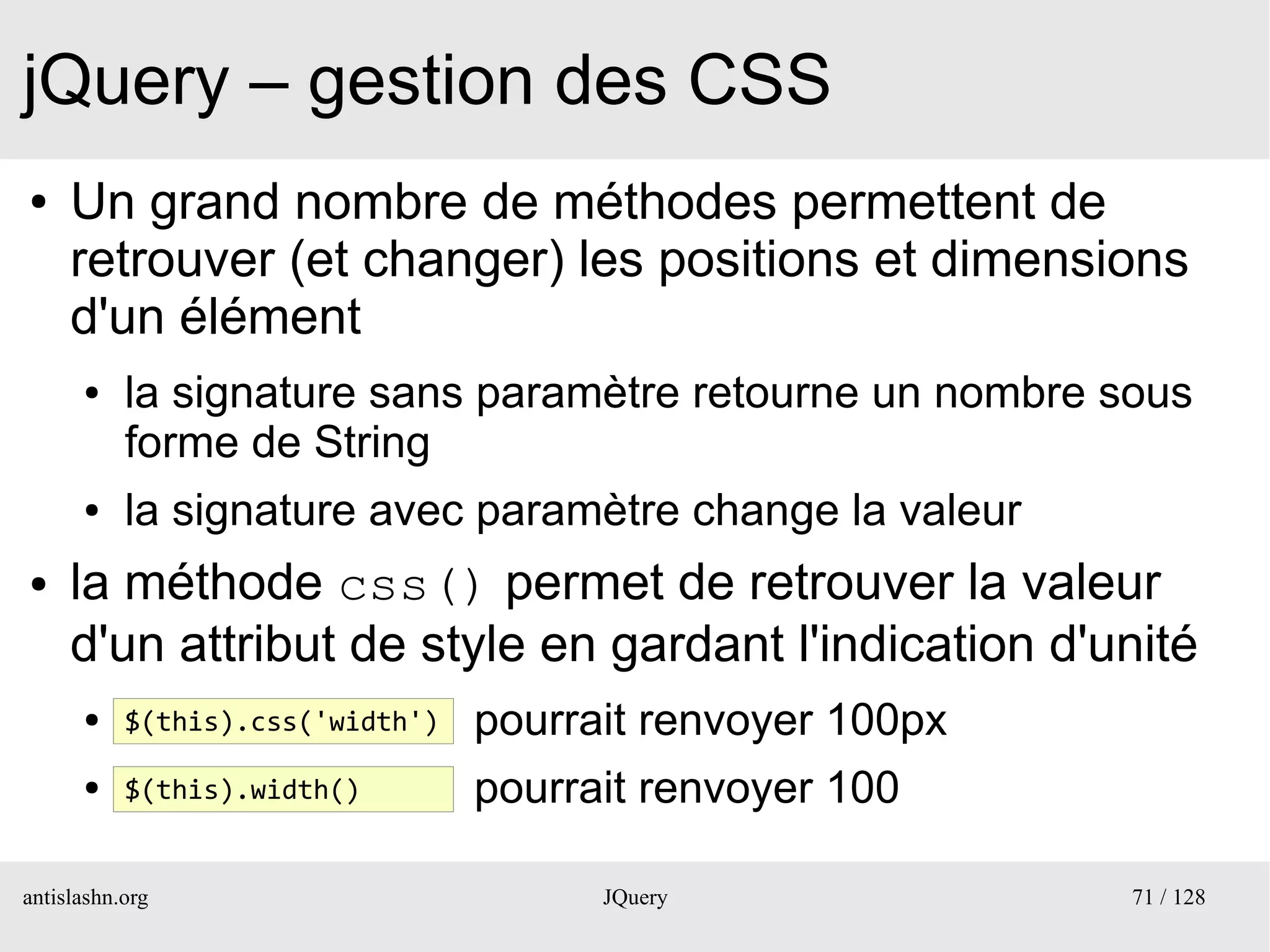 jQuery – gestion des CSS
●    Un grand nombre de méthodes permettent de
     retrouver (et changer) les positions et dimensions
     d'un élément
      ●    la signature sans paramètre retourne un nombre sous
           forme de String
      ●    la signature avec paramètre change la valeur
●    la méthode css() permet de retrouver la valeur
     d'un attribut de style en gardant l'indication d'unité
      ●    $(this).css('width')   pourrait renvoyer 100px
      ●    $(this).width()        pourrait renvoyer 100

antislashn.org                          JQuery              71 / 128
 