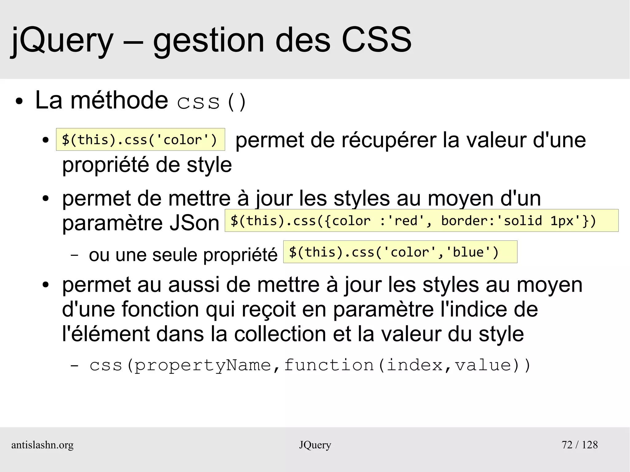 jQuery – gestion des CSS
●    La méthode css()
      ●    $(this).css('color')   permet de récupérer la valeur d'une
           propriété de style
      ●    permet de mettre à jour les styles au moyen d'un
           paramètre JSon $(this).css({color :'red', border:'solid       1px'})

             –   ou une seule propriété   $(this).css('color','blue') 

      ●    permet au aussi de mettre à jour les styles au moyen
           d'une fonction qui reçoit en paramètre l'indice de
           l'élément dans la collection et la valeur du style
             –   css(propertyName,function(index,value))



antislashn.org                             JQuery                         72 / 128
 