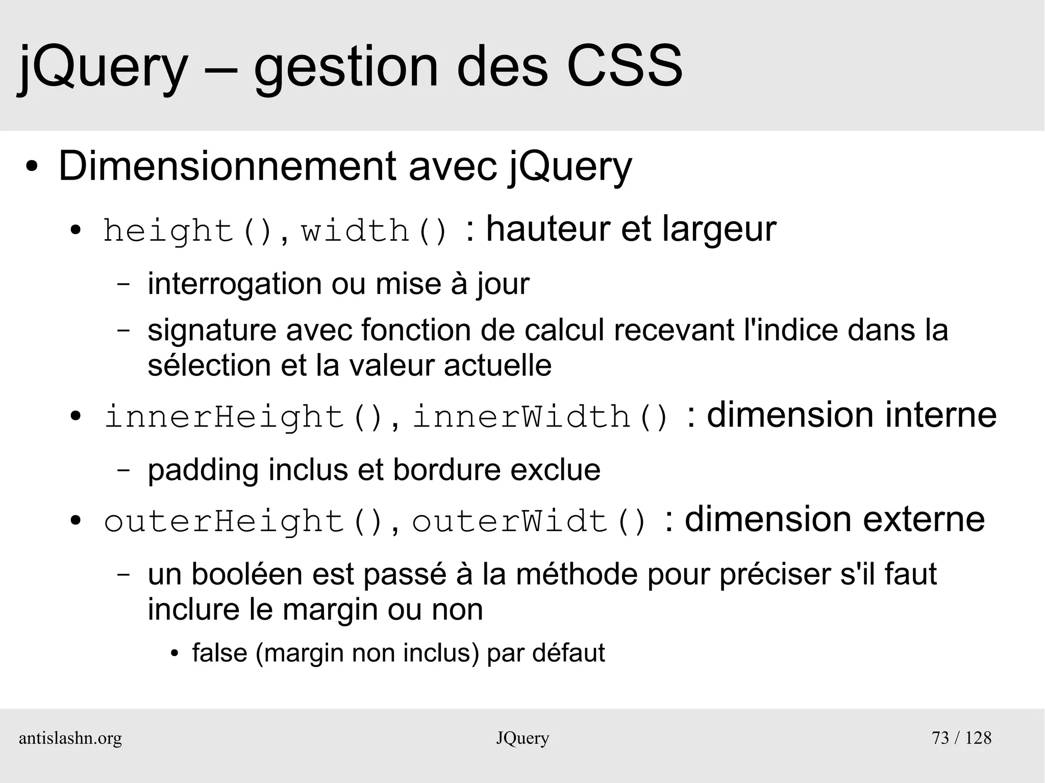 jQuery – gestion des CSS
●    Dimensionnement avec jQuery
      ●    height(), width() : hauteur et largeur
             –   interrogation ou mise à jour
             –   signature avec fonction de calcul recevant l'indice dans la
                 sélection et la valeur actuelle
      ●    innerHeight(), innerWidth() : dimension interne
             –   padding inclus et bordure exclue
      ●    outerHeight(), outerWidt() : dimension externe
             –   un booléen est passé à la méthode pour préciser s'il faut
                 inclure le margin ou non
                  ●   false (margin non inclus) par défaut


antislashn.org                                  JQuery                    73 / 128
 