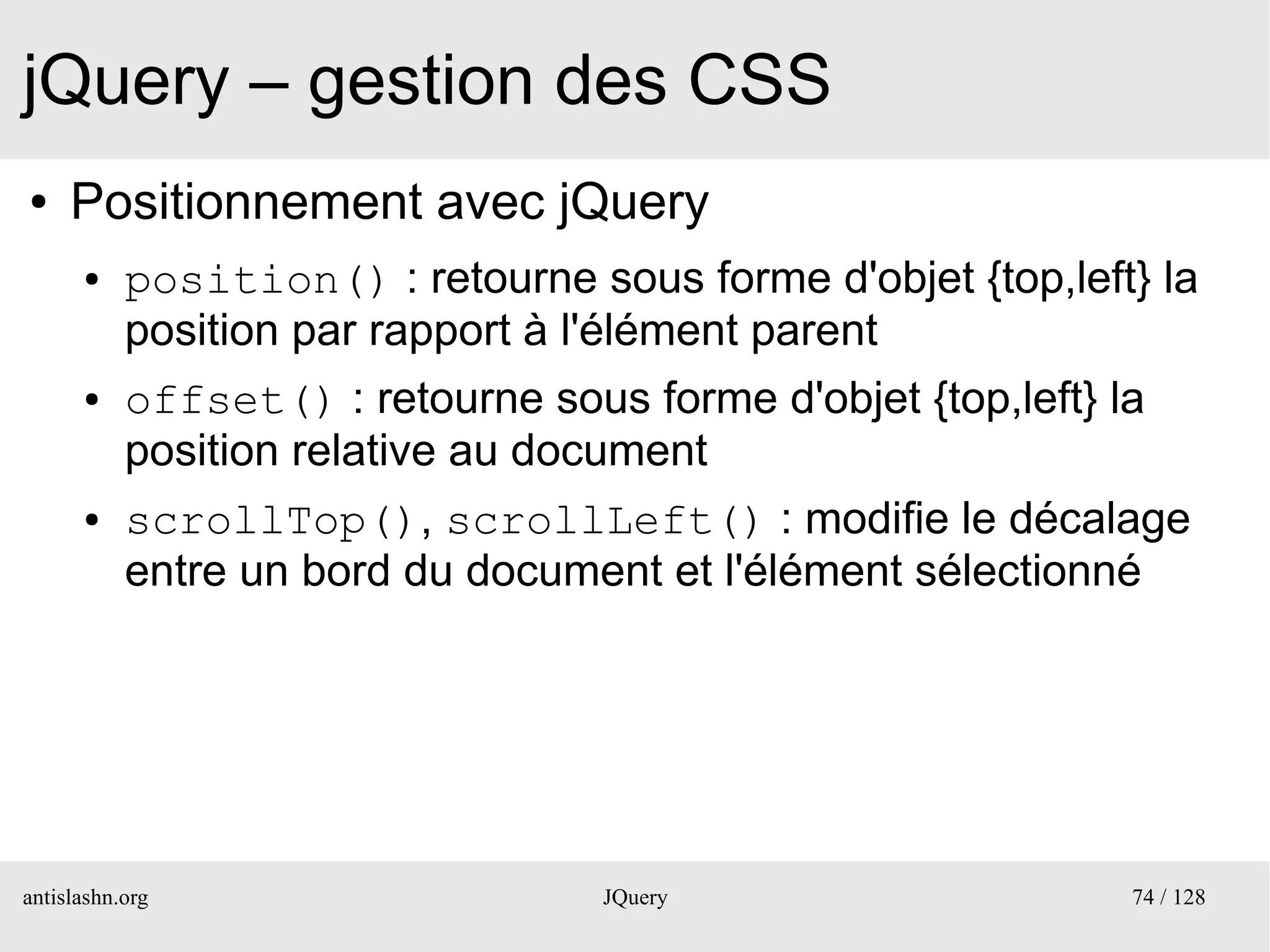 jQuery – gestion des CSS
●    Positionnement avec jQuery
      ●    position() : retourne sous forme d'objet {top,left} la
           position par rapport à l'élément parent
      ●    offset() : retourne sous forme d'objet {top,left} la
           position relative au document
      ●    scrollTop(), scrollLeft() : modifie le décalage
           entre un bord du document et l'élément sélectionné




antislashn.org                     JQuery                     74 / 128
 