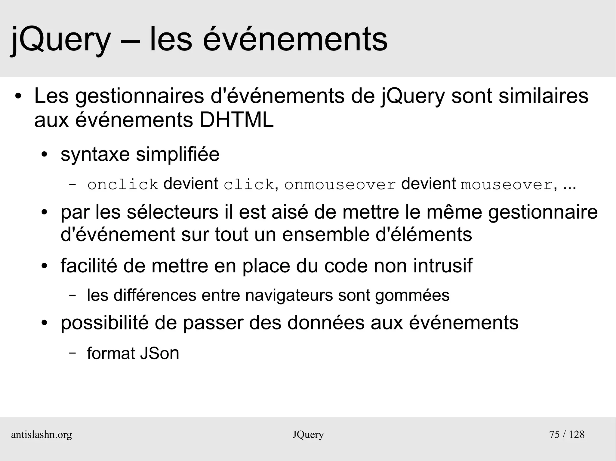 jQuery – les événements
●    Les gestionnaires d'événements de jQuery sont similaires
     aux événements DHTML
      ●    syntaxe simplifiée
             –   onclick devient click, onmouseover devient mouseover, ...
      ●    par les sélecteurs il est aisé de mettre le même gestionnaire
           d'événement sur tout un ensemble d'éléments
      ●    facilité de mettre en place du code non intrusif
             –   les différences entre navigateurs sont gommées
      ●    possibilité de passer des données aux événements
             –   format JSon



antislashn.org                             JQuery                     75 / 128
 