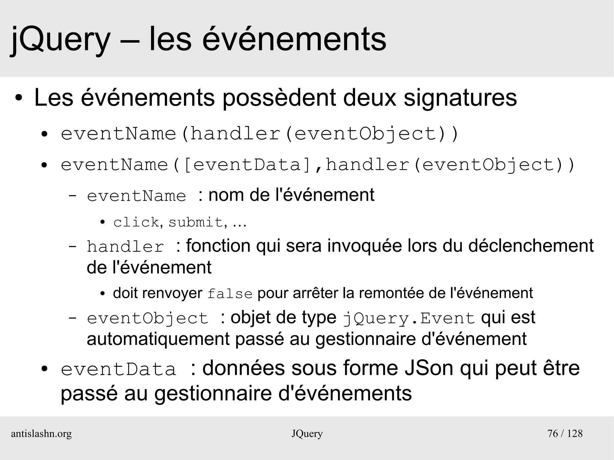 jQuery – les événements
●    Les événements possèdent deux signatures
      ●    eventName(handler(eventObject))
      ●    eventName([eventData],handler(eventObject))
             –   eventName : nom de l'événement
                  ●   click, submit, …
             –   handler : fonction qui sera invoquée lors du déclenchement
                 de l'événement
                  ●   doit renvoyer false pour arrêter la remontée de l'événement
             –   eventObject : objet de type jQuery.Event qui est
                 automatiquement passé au gestionnaire d'événement
      ●    eventData : données sous forme JSon qui peut être
           passé au gestionnaire d'événements
antislashn.org                                 JQuery                               76 / 128
 