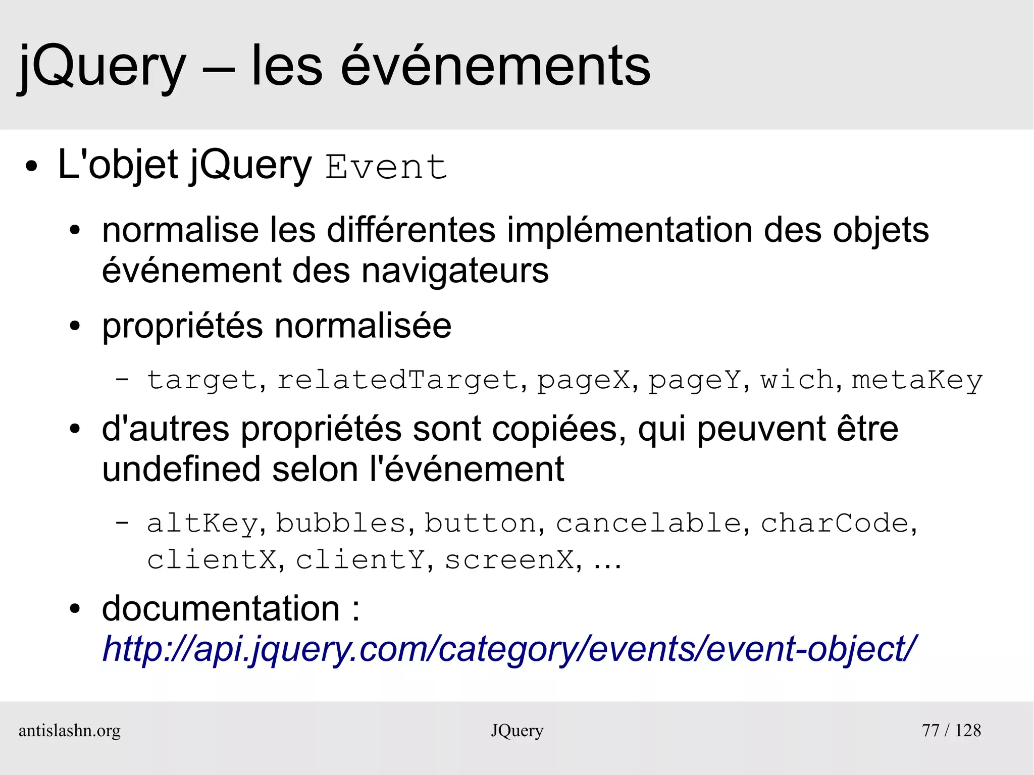 jQuery – les événements
●    L'objet jQuery Event
      ●    normalise les différentes implémentation des objets
           événement des navigateurs
      ●    propriétés normalisée
             –   target, relatedTarget, pageX, pageY, wich, metaKey
      ●    d'autres propriétés sont copiées, qui peuvent être
           undefined selon l'événement
             –   altKey, bubbles, button, cancelable, charCode,
                 clientX, clientY, screenX, …
      ●    documentation :
           http://api.jquery.com/category/events/event-object/

antislashn.org                       JQuery                       77 / 128
 
