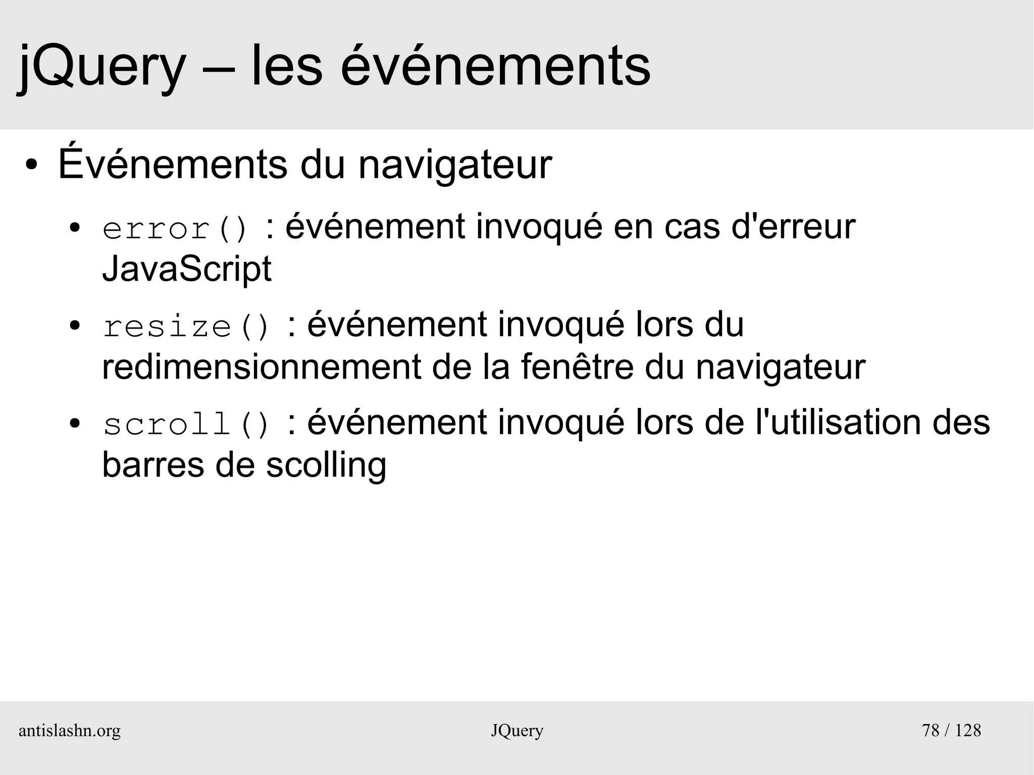 jQuery – les événements
●    Événements du navigateur
      ●    error() : événement invoqué en cas d'erreur
           JavaScript
      ●    resize() : événement invoqué lors du
           redimensionnement de la fenêtre du navigateur
      ●    scroll() : événement invoqué lors de l'utilisation des
           barres de scolling




antislashn.org                    JQuery                    78 / 128
 
